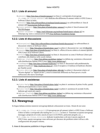 Italian HOWTO

5.2.1. Liste di annunci
      • annunci (http://lists.linux.it/listinfo/annunci/) su linux.it: corrisponde al newsgroup
        it.comp.os.linux.annunci ed è dedicata alla diffusione di annunci relativi a GNU/Linux e
        Software Libero in Italia.
      • annunci (http://lists.softwarelibero.it/mailman/listinfo/annunci/) su softwarelibero.it: lista di
        annunci dell'Associazione Software Libero.
      • pluto−annunci (http://lists.pluto.it/listinfo/pluto−annunci/) su pluto.it: lista di annunci del
        PLUTO Project.
      • press−release−it (https://mail.fsfeurope.org/mailman/listinfo/press−release−it/) su
        fsfeurope.org: news e comunicazioni della Free Software Foundation Europe.

5.2.2. Liste di discussione
      • discussioni (http://lists.softwarelibero.it/mailman/listinfo/discussioni/) su softwarelibero.it:
        discussioni relative al Software Libero.
      • pluto−soci (http://lists.pluto.it/listinfo/pluto−soci/) su pluto.it: discussioni tra i soci del PLUTO.
      • lavoro (http://lists.linux.it/listinfo/lavoro/) su linux.it: offerte di lavoro relative al sistema operativo
        GNU/Linux ed al Software Libero.
      • scuola (http://lists.linux.it/listinfo/scuola/) su linux.it: discussioni su come il Software Libero può
        contribuire alla didattica nelle scuole italiane.
      • debian−italian (http://lists.debian.org/debian−italian/) su debian.org: assistenza e discussioni
        sulla distribuzione Debian GNU/Linux (http://www.debian.org/).
      • trashware (http://lists.linux.it/listinfo/trashware/) su linux.it: discussioni sulle problematiche
        inerenti il trashware (http://trashware.linux.it/), ossia il recupero e il riutilizzo di hardware obsoleto
        per finalità sociali.
      • pluto−ddivide (http://lists.pluto.it/listinfo/pluto−ddivide/) su pluto.it: discussioni relative al
        "divario digitale" (o "digital divide"), ossia la sostanziale differenza tra Paesi poveri e ricchi
        nell'accesso alle nuove tecnologie.

5.2.3. Liste di assistenza
      • pluto−help (http://lists.pluto.it/listinfo/pluto−help/) su pluto.it: assistenza di primo livello, quindi
        dedicata principalmente ai nuovi utenti;
      • pluto−tech (http://lists.pluto.it/listinfo/pluto−tech/) su pluto.it: assistenza di secondo livello,
        dedicata agli utenti più esperti;
      • debian−italian (http://lists.debian.org/debian−italian/) su debian.org: assistenza e discussioni
        sulla distribuzione Debian GNU/Linux (http://www.debian.org/).


5.3. Newsgroup
In lingua italiana esistono numerosi newsgroup dedicati a discussioni su Linux. Alcuni di essi sono:

      • it.comp.os.linux.annunci: è il newsgroup per gli annunci relativi a GNU/Linux e Software
        Libero in Italia e corrisponde alla mailing list annunci su linux.it. Transitano su questo newsgroup
        messaggi a proposito di eventi, nascita di nuovi LUG/FSUG, particolari progetti, ecc...;
      • it.comp.os.linux.iniziare: dedicato in particolare a chi non è ancora esperto di
        GNU/Linux, questo newsgroup viene utilizzato per discutere dei problemi relativi all'uso e alla
        configurazione del proprio sistema;

5. Aree di discussione pubbliche in lingua italiana                                                               12
 