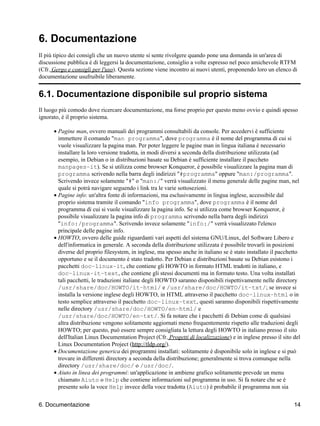 6. Documentazione
Il più tipico dei consigli che un nuovo utente si sente rivolgere quando pone una domanda in un'area di
discussione pubblica è di leggersi la documentazione, consiglio a volte espresso nel poco amichevole RTFM
(Cfr. Gergo e consigli per l'uso). Questa sezione viene incontro ai nuovi utenti, proponendo loro un elenco di
documentazione usufruibile liberamente.


6.1. Documentazione disponibile sul proprio sistema
Il luogo più comodo dove ricercare documentazione, ma forse proprio per questo meno ovvio e quindi spesso
ignorato, è il proprio sistema.

      • Pagine man, ovvero manuali dei programmi consultabili da console. Per accedervi è sufficiente
        immettere il comando "man programma", dove programma è il nome del programma di cui si
        vuole visualizzare la pagina man. Per poter leggere le pagine man in lingua italiana è necessario
        installare la loro versione tradotta, in modi diversi a seconda della distribuzione utilizzata (ad
        esempio, in Debian o in distribuzioni basate su Debian è sufficiente installare il paccheto
        manpages−it). Se si utilizza come browser Konqueror, è possibile visualizzare la pagina man di
        programma scrivendo nella barra degli indirizzi "#programma" oppure "man:/programma".
        Scrivendo invece solamente "#" o "man:/" verrà visualizzato il menu generale delle pagine man, nel
        quale si potrà navigare seguendo i link tra le varie sottosezioni.
      • Pagine info: un'altra fonte di informazioni, ma esclusivamente in lingua inglese, accessibile dal
        proprio sistema tramite il comando "info programma", dove programma è il nome del
        programma di cui si vuole visualizzare la pagina info. Se si utilizza come browser Konqueror, è
        possibile visualizzare la pagina info di programma scrivendo nella barra degli indirizzi
        "info:/programma". Scrivendo invece solamente "info:/" verrà visualizzato l'elenco
        principale delle pagine info.
      • HOWTO, ovvero delle guide riguardanti vari aspetti del sistema GNU/Linux, del Software Libero e
        dell'informatica in generale. A seconda della distribuzione utilizzata è possibile trovarli in posizioni
        diverse del proprio filesystem, in inglese, ma spesso anche in italiano se è stato installato il pacchetto
        opportuno e se il documento è stato tradotto. Per Debian e distribuzioni basate su Debian esistono i
        pacchetti doc−linux−it, che contiene gli HOWTO in formato HTML tradotti in italiano, e
        doc−linux−it−text, che contiene gli stessi documenti ma in formato testo. Una volta installati
        tali pacchetti, le traduzioni italiane degli HOWTO saranno disponibili rispettivamente nelle directory
        /usr/share/doc/HOWTO/it−html/ e /usr/share/doc/HOWTO/it−txt/; se invece si
        installa la versione inglese degli HOWTO, in HTML attraverso il pacchetto doc−linux−html o in
        testo semplice attraverso il pacchetto doc−linux−text, questi saranno disponibili rispettivamente
        nelle directory /usr/share/doc/HOWTO/en−html/ e
        /usr/share/doc/HOWTO/en−txt/. Si fa notare che i pacchetti di Debian come di qualsiasi
        altra distribuzione vengono solitamente aggiornati meno frequentemente rispetto alle traduzioni degli
        HOWTO; per questo, può essere sempre consigliata la lettura degli HOWTO in italiano presso il sito
        dell'Italian Linux Documentation Project (Cfr. Progetti di localizzazione) e in inglese presso il sito del
        Linux Documentation Project (http://tldp.org/).
      • Documentazione generica dei programmi installati: solitamente è disponibile solo in inglese e si può
        trovare in differenti directory a seconda della distribuzione; generalmente si trova comunque nella
        directory /usr/share/doc/ o /usr/doc/.
      • Aiuto in linea dei programmi: un'applicazione in ambiene grafico solitamente prevede un menu
        chiamato Aiuto o Help che contiene informazioni sul programma in uso. Si fa notare che se è
        presente solo la voce Help invece della voce tradotta (Aiuto) è probabile il programma non sia


6. Documentazione                                                                                              14
 