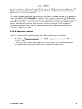 Italian HOWTO
quasi. Ovviamente, non può essere dimenticato il ruolo importante della documentazione, degli esempi e dei
"tips & tricks" contenuti nelle riviste, che hanno potuto dare il loro contributo importante alla formazione
degli utenti di GNU/Linux di quel periodo.

Oggi, con la maggior disponibilità di linee veloci e con la diffusione capillare di gruppi di utenti praticamente
in ogni angolo d'Italia (Cfr. LUG e FSUG), il ruolo delle riviste cartacee nella diffusione di GNU/Linux ha
perso importanza, ma può ancora costituire per alcuni una valida alternativa alla ricerca di documentazione su
Internet. Per non far torto a nessuno, non sono qui proposti dei nomi: un utente può quindi farsi la propria
opinione in autonomia recandosi alla propria edicola di fiducia e scegliendo la rivista che preferisce,
ovviamente privilegiando quelle riviste che sanno mantenersi coerenti ai loro propositi di diffusione di
GNU/Linux e del Software Libero.

6.4.2. Riviste telematiche
Oltre alle riviste acquistabili in edicola, esistono in rete delle riviste liberamente consultabili.

      • PLUTO Journal (http://journal.pluto.it/): nata nel 1995, è la prima rivista italiana su GNU/Linux e
        Software Libero;
      • LinuxFocus, sezione italiana (http://www.linuxfocus.org/Italiano/): è la traduzione italiana della
        rivista LinuxFocus; per questo, si possono trovare vari articoli in lingua inglese.




6. Documentazione                                                                                             16
 