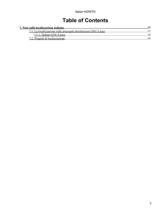 Italian HOWTO


                                                  Table of Contents
7. Note sulla localizzazione italiana.................................................................................................................17
        7.1. La localizzazione nelle principali distribuzioni GNU/Linux..........................................................17
             7.1.1. Debian GNU/Linux...............................................................................................................18
        7.2. Progetti di localizzazione................................................................................................................18




                                                                                                                                                        ii
 