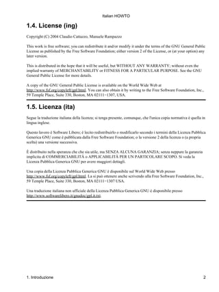 Italian HOWTO

1.4. License (ing)
Copyright (C) 2004 Claudio Cattazzo, Manuele Rampazzo

This work is free software; you can redistribute it and/or modify it under the terms of the GNU General Public
License as published by the Free Software Foundation; either version 2 of the License, or (at your option) any
later version.

This is distributed in the hope that it will be useful, but WITHOUT ANY WARRANTY; without even the
implied warranty of MERCHANTABILITY or FITNESS FOR A PARTICULAR PURPOSE. See the GNU
General Public License for more details.

A copy of the GNU General Public License is available on the World Wide Web at
http://www.fsf.org/copyleft/gpl.html. You can also obtain it by writing to the Free Software Foundation, Inc.,
59 Temple Place, Suite 330, Boston, MA 02111−1307, USA.


1.5. Licenza (ita)
Segue la traduzione italiana della licenza; si tenga presente, comunque, che l'unica copia normativa è quella in
lingua inglese.

Questo lavoro è Software Libero; è lecito redistribuirlo o modificarlo secondo i termini della Licenza Pubblica
Generica GNU come è pubblicata dalla Free Software Foundation; o la versione 2 della licenza o (a propria
scelta) una versione successiva.

È distribuito nella speranza che che sia utile, ma SENZA ALCUNA GARANZIA; senza neppure la garanzia
implicita di COMMERCIABILITÀ o APPLICABILITÀ PER UN PARTICOLARE SCOPO. Si veda la
Licenza Pubblica Generica GNU per avere maggiori dettagli.

Una copia della Licenza Pubblica Generica GNU è disponibile sul World Wide Web presso
http://www.fsf.org/copyleft/gpl.html. La si può ottenere anche scrivendo alla Free Software Foundation, Inc.,
59 Temple Place, Suite 330, Boston, MA 02111−1307 USA.

Una traduzione italiana non ufficiale della Licenza Pubblica Generica GNU è disponibile presso
http://www.softwarelibero.it/gnudoc/gpl.it.txt.




1. Introduzione                                                                                                 2
 