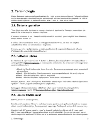 2. Terminologia
Questo documento tratta, seppur in maniera discorsiva e poco tecnica, argomenti inerenti l'informatica. Questa
sezione serve a rendere comprensibile a tutti la terminologia utilizzata in questo testo, spiegando che cos'è un
sistema operativo, perché è da preferire la dicitura "GNU/Linux" a "Linux" e cose simili.


2.1. Sistema operativo
Tutto ciò che serve a far funzionare un computer, chiamato in seguito anche elaboratore o calcolatore, può
essere diviso in due categorie: hardware e software.

L'hardware è l'insieme di tutti i dispositivi fisici (elettronici e meccanici), quindi tangibili, di un elaboratore:
tastiera, mouse, monitor, ecc...

Il termine software corrisponde invece, in contrapposizione all'hardware, alla parte non tangibile
dell'elaboratore utile al suo funzionamento: i programmi.

Il sistema operativo è quel programma (o meglio, quell'insieme di programmi) che consente all'utente
(l'utilizzatore del computer) di sfruttare l'hardware.


2.2. Software Libero
La definizione di Software Libero data da Richard M. Stallman, fondatore della Free Software Foundation e
del progetto GNU (http://www.gnu.org), si basa su quattro caratteristiche che deve avere il software per poter
essere considerato libero:

      • Libertà 0, o libertà fondamentale: libertà di eseguire il programma per qualunque scopo, senza vincoli
        sul suo utilizzo.
      • Libertà 1: libertà di studiare il funzionamento del programma e di adattarlo alle proprie esigenze.
      • Libertà 2: libertà di redistribuire copie del programma.
      • Libertà 3: libertà di migliorare il programma e di distribuirne i miglioramenti.

In inglese, Software Libero è free software. Nonostante il termine inglese "free" abbia il duplice significato di
"gratuito" e "libero", in questo contesto significa sempre libero.

Per maggiori informazioni in italiano sul Software Libero si può visitare il sito del progetto GNU
(http://www.gnu.org) o quello dell'Associazione Software Libero (http://softwarelibero.it).


2.3. Linux? GNU/Linux!
In breve, Linux è un sistema operativo.

In realtà però, Linux è solo il kernel (o nucleo) del sistema operativo, ossia quella piccola parte che si occupa
di tanti compiti fondamentali per il sistema, come il supporto per l'hardware, la gestione della memoria, ecc...

Quando si parla del "sistema operativo Linux" si sta quindi parlando in realtà non solo di Linux, ma di
GNU/Linux, ossia del kernel Linux corredato di tutte le applicazioni GNU. Ecco perché, per essere precisi,
sarebbe da preferire la dicitura GNU/Linux, anche se, solitamente, a meno che non ci si stia riferendo proprio

2. Terminologia                                                                                                        3
 