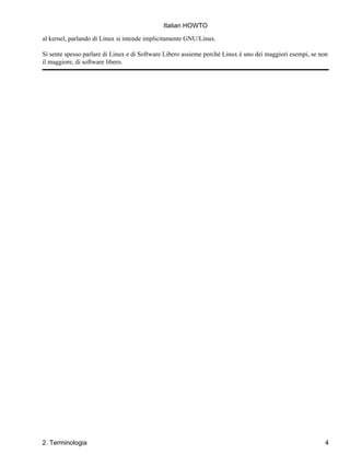 Italian HOWTO

al kernel, parlando di Linux si intende implicitamente GNU/Linux.

Si sente spesso parlare di Linux e di Software Libero assieme perché Linux è uno dei maggiori esempi, se non
il maggiore, di software libero.




2. Terminologia                                                                                            4
 