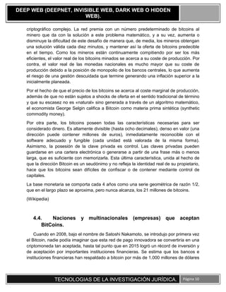 TECNOLOGIAS DE LA INVESTIGACIÓN JURÍDICA. Página 10
DEEP WEB (DEEPNET, INVISIBLE WEB, DARK WEB O HIDDEN
WEB).
criptográfico complejo. La red premia con un número predeterminado de bitcoins al
minero que da con la solución a este problema matemático, y a su vez, aumenta o
disminuye la dificultad de este desafío de manera que, de media, los mineros obtengan
una solución válida cada diez minutos, y mantener así la oferta de bitcoins predecible
en el tiempo. Como los mineros están continuamente compitiendo por ser los más
eficientes, el valor real de los bitcoins minados se acerca a su coste de producción. Por
contra, el valor real de las monedas nacionales es mucho mayor que su coste de
producción debido a la posición de monopolio de los bancos centrales, lo que aumenta
el riesgo de una gestión descuidada que termine generando una inflación superior a la
inicialmente planeada.
Por el hecho de que el precio de los bitcoins se acerca al coste marginal de producción,
además de que no están sujetos a shocks de oferta en el sentido tradicional de término
y que su escasez no es «natural» sino generada a través de un algoritmo matemático,
el economista George Selgin califica a Bitcoin como materia prima sintética (synthetic
commodity money).
Por otra parte, los bitcoins poseen todas las características necesarias para ser
considerado dinero. Es altamente divisible (hasta ocho decimales), denso en valor (una
dirección puede contener millones de euros), inmediatamente reconocible con el
software adecuado y fungible (cada unidad está valorada de la misma forma).
Asimismo, la posesión de la clave privada es control. Las claves privadas pueden
guardarse en una cartera electrónica o generarse a partir de una frase más o menos
larga, que es suficiente con memorizarla. Esta última característica, unida al hecho de
que la dirección Bitcoin es un seudónimo y no refleja la identidad real de su propietario,
hace que los bitcoins sean difíciles de confiscar o de contener mediante control de
capitales.
La base monetaria se comporta cada 4 años como una serie geométrica de razón 1/2,
que en el largo plazo se aproxima, pero nunca alcanza, los 21 millones de bitcoins.
(Wikipedia)
4.4. Naciones y multinacionales (empresas) que aceptan
BitCoins.
Cuando en 2008, bajo el nombre de Satoshi Nakamoto, se introdujo por primera vez
el Bitcoin, nadie podía imaginar que esta red de pago innovadora se convertiría en una
criptomoneda tan aceptada, hasta tal punto que en 2015 logró un récord de inversión y
de aceptación por importantes instituciones financieras. Se estima que los bancos e
instituciones financieras han respaldado a bitcoin por más de 1.000 millones de dólares
 