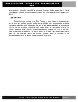 TECNOLOGIAS DE LA INVESTIGACIÓN JURÍDICA. Página 11
DEEP WEB (DEEPNET, INVISIBLE WEB, DARK WEB O HIDDEN
WEB).
acumulados. y entidades como BBVA Ventures, Goldman Sachs, Master Card, Visa y
otros ya han invertido en startups relacionadas con esta moneda virtual. (Muypymes,
2015)
Conclusión.
En conclusión, el navegar en la Deep Web no es ilegal si solo se desea navegar
en el, pero hay páginas web las cuales son prohibidas y en consecuencia es delito
navegar en ellas. La Deep Web es un sitio con un alto grado de peligro, se recomienda
cumplir con los requisitos necesarios para poder entrar, se recomienda navegar de
manera anónima, de lo contrario el riesgo es bastante grave como lo es el sabotaje,
robo de identidad, entre otros. Por último, dentro de la Deep Web podemos encontrar
todo tipo de mercado negro, se brindan diversos servicios; contratación de
secuestradores, venta de armas, venta de drogas, entre otras.
 