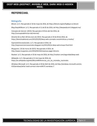 TECNOLOGIAS DE LA INVESTIGACIÓN JURÍDICA. Página 12
DEEP WEB (DEEPNET, INVISIBLE WEB, DARK WEB O HIDDEN
WEB).
REFERECIAS.
Bibliografía
Bitcoin. (s.f.). Recuperado el 18 de mayo de 2016, de https://bitcoin.org/es/faq#que-es-bitcoin
Blog DeepWEBcom. (s.f.). Recuperado el 11 de 05 de 2016, de http://deepwebcom1.blogspot.mx/
Concepto de Internet. (2014). Recuperado el 20 de abril de 2016, de
http://conceptodefinicion.de/internet/
Derecho De La Red. (03 de enero de 2015). Recuperado el 24 de 04 de 2016, de
https://derechodelared.com/2015/01/03/deep-web-concepto-caracteristicas-y-niveles/
ExpresiónCienciasSociales. (s.f.). Recuperado el 2016, de
http://expresioncienciassociales.blogspot.mx/2015/05/la-deep-web-ensayo-final.html
Muypymes. (10 de marzo de 2015). Recuperado el 2016, de
http://www.muypymes.com/2016/03/10/empresas-pagar-bitcoins
Rootear. (s.f.). Recuperado el 10 de mayo de 2016, de http://rootear.com/seguridad/deep-web
Wikipedia. (s.f.). Recuperado el 11 de mayo de 2016, de
https://es.wikipedia.org/wiki/Bitcoin#Diferencias_con_las_monedas_nacionales
Windows Microsoft. (s.f.). Recuperado el 20 de Abril de 2016, de http://windows.microsoft.com/es-
419/windows/what-need-connect-internet#1TC=windows-7
 