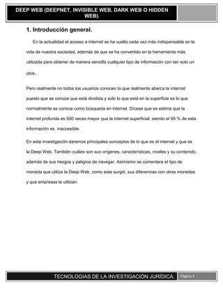TECNOLOGIAS DE LA INVESTIGACIÓN JURÍDICA. Página 3
DEEP WEB (DEEPNET, INVISIBLE WEB, DARK WEB O HIDDEN
WEB).
1. Introducción general.
En la actualidad el acceso a internet se ha vuelto cada vez más indispensable en la
vida de nuestra sociedad, además de que se ha convertido en la herramienta más
utilizada para obtener de manera sencilla cualquier tipo de información con tan solo un
click.
Pero realmente no todos los usuarios conocen lo que realmente abarca la internet
puesto que se conoce que está dividida y solo lo que está en la superficie es lo que
normalmente se conoce como búsqueda en internet. Dícese que se estima que la
internet profunda es 500 veces mayor que la internet superficial, siendo el 95 % de esta
información es inaccesible.
En esta investigación daremos principales conceptos de lo que es el internet y que es
la Deep Web. También cuáles son sus orígenes, características, niveles y su contenido,
además de sus riesgos y peligros de navegar. Asimismo se comentara el tipo de
moneda que utiliza la Deep Web, como esta surgió, sus diferencias con otras monedas
y que empresas la utilizan.
 