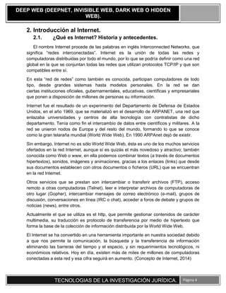 TECNOLOGIAS DE LA INVESTIGACIÓN JURÍDICA. Página 4
DEEP WEB (DEEPNET, INVISIBLE WEB, DARK WEB O HIDDEN
WEB).
2. Introducción al Internet.
2.1. ¿Qué es Internet? Historia y antecedentes.
El nombre Internet procede de las palabras en inglés Interconnected Networks, que
significa “redes interconectadas”. Internet es la unión de todas las redes y
computadoras distribuidas por todo el mundo, por lo que se podría definir como una red
global en la que se conjuntan todas las redes que utilizan protocolos TCP/IP y que son
compatibles entre sí.
En esta “red de redes” como también es conocida, participan computadores de todo
tipo, desde grandes sistemas hasta modelos personales. En la red se dan
ciertas instituciones oficiales, gubernamentales, educativas, científicas y empresariales
que ponen a disposición de millones de personas su información.
Internet fue el resultado de un experimento del Departamento de Defensa de Estados
Unidos, en el año 1969, que se materializó en el desarrollo de ARPANET, una red que
enlazaba universidades y centros de alta tecnología con contratistas de dicho
departamento. Tenía como fin el intercambio de datos entre científicos y militares. A la
red se unieron nodos de Europa y del resto del mundo, formando lo que se conoce
como la gran telaraña mundial (World Wide Web). En 1990 ARPAnet dejó de existir.
Sin embargo, Internet no es sólo World Wide Web, ésta es uno de los muchos servicios
ofertados en la red Internet, aunque sí es quizás el más novedoso y atractivo; también
conocida como Web o www, en ella podemos combinar textos (a través de documentos
hipertextos), sonidos, imágenes y animaciones, gracias a los enlaces (links) que desde
sus documentos establecen con otros documentos o ficheros (URL) que se encuentran
en la red Internet.
Otros servicios que se prestan son intercambiar o transferir archivos (FTP), acceso
remoto a otras computadoras (Telnet), leer e interpretar archivos de computadoras de
otro lugar (Gopher), intercambiar mensajes de correo electrónico (e-mail), grupos de
discusión, conversaciones en línea (IRC o chat), acceder a foros de debate y grupos de
noticias (news), entre otros.
Actualmente el que se utiliza es el http, que permite gestionar contenidos de carácter
multimedia, su traducción es protocolo de transferencia por medio de hipertexto que
forma la base de la colección de información distribuida por la World Wide Web.
El Internet se ha convertido en una herramienta importante en nuestra sociedad debido
a que nos permite la comunicación, la búsqueda y la transferencia de información
eliminando las barreras del tiempo y el espacio, y sin requerimientos tecnológicos, ni
económicos relativos. Hoy en día, existen más de miles de millones de computadoras
conectadas a esta red y esa cifra seguirá en aumento. (Concepto de Internet, 2014)
 