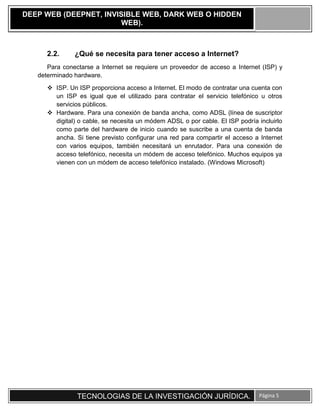 TECNOLOGIAS DE LA INVESTIGACIÓN JURÍDICA. Página 5
DEEP WEB (DEEPNET, INVISIBLE WEB, DARK WEB O HIDDEN
WEB).
2.2. ¿Qué se necesita para tener acceso a Internet?
Para conectarse a Internet se requiere un proveedor de acceso a Internet (ISP) y
determinado hardware.
 ISP. Un ISP proporciona acceso a Internet. El modo de contratar una cuenta con
un ISP es igual que el utilizado para contratar el servicio telefónico u otros
servicios públicos.
 Hardware. Para una conexión de banda ancha, como ADSL (línea de suscriptor
digital) o cable, se necesita un módem ADSL o por cable. El ISP podría incluirlo
como parte del hardware de inicio cuando se suscribe a una cuenta de banda
ancha. Si tiene previsto configurar una red para compartir el acceso a Internet
con varios equipos, también necesitará un enrutador. Para una conexión de
acceso telefónico, necesita un módem de acceso telefónico. Muchos equipos ya
vienen con un módem de acceso telefónico instalado. (Windows Microsoft)
 