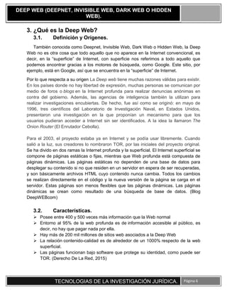 TECNOLOGIAS DE LA INVESTIGACIÓN JURÍDICA. Página 6
DEEP WEB (DEEPNET, INVISIBLE WEB, DARK WEB O HIDDEN
WEB).
3. ¿Qué es la Deep Web?
3.1. Definición y Orígenes.
También conocida como Deepnet, Invisible Web, Dark Web o Hidden Web, la Deep
Web no es otra cosa que todo aquello que no aparece en la Internet convencional, es
decir, en la “superficie” de Internet, con superficie nos referimos a todo aquello que
podemos encontrar gracias a los motores de búsqueda, como Google. Este sitio, por
ejemplo, está en Google, así que se encuentra en la “superficie” de Internet.
Por lo que respecta a su origen La Deep web tiene muchas razones válidas para existir.
En los países donde no hay libertad de expresión, muchas personas se comunican por
medio de foros o blogs en la Internet profunda para realizar denuncias anónimas en
contra del gobierno. Además, las agencias de inteligencia también la utilizan para
realizar investigaciones encubiertas. De hecho, fue así como se originó: en mayo de
1996, tres científicos del Laboratorio de Investigación Naval, en Estados Unidos,
presentaron una investigación en la que proponían un mecanismo para que los
usuarios pudieran acceder a Internet sin ser identificados. A la idea la llamaron The
Onion Router (El Enrutador Cebolla).
Para el 2003, el proyecto estaba ya en Internet y se podía usar libremente. Cuando
salió a la luz, sus creadores lo nombraron TOR, por las iniciales del proyecto original.
Se ha divido en dos ramas la Internet profunda y la superficial. El Internet superficial se
compone de páginas estáticas o fijas, mientras que Web profunda está compuesta de
páginas dinámicas. Las páginas estáticas no dependen de una base de datos para
desplegar su contenido si no que residen en un servidor en espera de ser recuperadas,
y son básicamente archivos HTML cuyo contenido nunca cambia. Todos los cambios
se realizan directamente en el código y la nueva versión de la página se carga en el
servidor. Estas páginas son menos flexibles que las páginas dinámicas. Las páginas
dinámicas se crean como resultado de una búsqueda de base de datos. (Blog
DeepWEBcom)
3.2. Características.
 Posee entre 400 y 500 veces más información que la Web normal
 Entorno al 95% de la web profunda es de información accesible al público, es
decir, no hay que pagar nada por ella.
 Hay más de 200 mil millones de sitios web asociados a la Deep Web
 La relación contenido-calidad es de alrededor de un 1000% respecto de la web
superficial.
 Las páginas funcionan bajo software que protege su identidad, como puede ser
TOR. (Derecho De La Red, 2015)
 