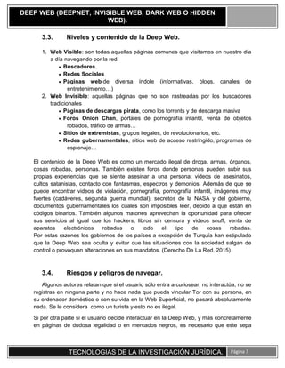 TECNOLOGIAS DE LA INVESTIGACIÓN JURÍDICA. Página 7
DEEP WEB (DEEPNET, INVISIBLE WEB, DARK WEB O HIDDEN
WEB).
3.3. Niveles y contenido de la Deep Web.
1. Web Visible: son todas aquellas páginas comunes que visitamos en nuestro día
a día navegando por la red.
 Buscadores.
 Redes Sociales
 Páginas web de diversa índole (informativas, blogs, canales de
entretenimiento…)
2. Web Invisible: aquellas páginas que no son rastreadas por los buscadores
tradicionales
 Páginas de descargas pirata, como los torrents y de descarga masiva
 Foros Onion Chan, portales de pornografía infantil, venta de objetos
robados, tráfico de armas…
 Sitios de extremistas, grupos ilegales, de revolucionarios, etc.
 Redes gubernamentales, sitios web de acceso restringido, programas de
espionaje…
El contenido de la Deep Web es como un mercado ilegal de droga, armas, órganos,
cosas robadas, personas. También existen foros donde personas pueden subir sus
propias experiencias que se siente asesinar a una persona, videos de asesinatos,
cultos satanistas, contacto con fantasmas, espectros y demonios. Además de que se
puede encontrar videos de violación, pornografía, pornografía infantil, imágenes muy
fuertes (cadáveres, segunda guerra mundial), secretos de la NASA y del gobierno,
documentos gubernamentales los cuales son imposibles leer, debido a que están en
códigos binarios. También algunos matones aprovechan la oportunidad para ofrecer
sus servicios al igual que los hackers, libros sin censura y videos snuff, venta de
aparatos electrónicos robados o todo el tipo de cosas robadas.
Por estas razones los gobiernos de los países a excepción de Turquía han estipulado
que la Deep Web sea oculta y evitar que las situaciones con la sociedad salgan de
control o provoquen alteraciones en sus mandatos. (Derecho De La Red, 2015)
3.4. Riesgos y peligros de navegar.
Algunos autores relatan que si el usuario sólo entra a curiosear, no interactúa, no se
registras en ninguna parte y no hace nada que pueda vincular Tor con su persona, en
su ordenador doméstico o con su vida en la Web Superficial, no pasará absolutamente
nada. Se le considera como un turista y esto no es ilegal.
Si por otra parte si el usuario decide interactuar en la Deep Web, y más concretamente
en páginas de dudosa legalidad o en mercados negros, es necesario que este sepa
 