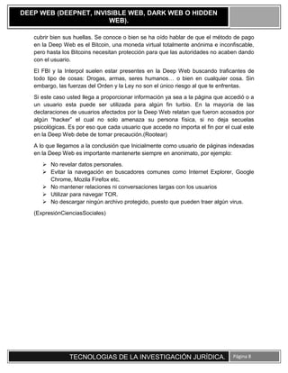 TECNOLOGIAS DE LA INVESTIGACIÓN JURÍDICA. Página 8
DEEP WEB (DEEPNET, INVISIBLE WEB, DARK WEB O HIDDEN
WEB).
cubrir bien sus huellas. Se conoce o bien se ha oído hablar de que el método de pago
en la Deep Web es el Bitcoin, una moneda virtual totalmente anónima e inconfiscable,
pero hasta los Bitcoins necesitan protección para que las autoridades no acaben dando
con el usuario.
El FBI y la Interpol suelen estar presentes en la Deep Web buscando traficantes de
todo tipo de cosas: Drogas, armas, seres humanos… o bien en cualquier cosa. Sin
embargo, las fuerzas del Orden y la Ley no son el único riesgo al que te enfrentas.
Si este caso usted llega a proporcionar información ya sea a la página que accedió o a
un usuario esta puede ser utilizada para algún fin turbio. En la mayoría de las
declaraciones de usuarios afectados por la Deep Web relatan que fueron acosados por
algún “hacker” el cual no solo amenaza su persona física, si no deja secuelas
psicológicas. Es por eso que cada usuario que accede no importa el fin por el cual este
en la Deep Web debe de tomar precaución.(Rootear)
A lo que llegamos a la conclusión que Inicialmente como usuario de páginas indexadas
en la Deep Web es importante mantenerte siempre en anonimato, por ejemplo:
 No revelar datos personales.
 Evitar la navegación en buscadores comunes como Internet Explorer, Google
Chrome, Mozila Firefox etc.
 No mantener relaciones ni conversaciones largas con los usuarios
 Utilizar para navegar TOR.
 No descargar ningún archivo protegido, puesto que pueden traer algún virus.
(ExpresiónCienciasSociales)
 