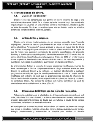 TECNOLOGIAS DE LA INVESTIGACIÓN JURÍDICA. Página 9
DEEP WEB (DEEPNET, INVISIBLE WEB, DARK WEB O HIDDEN
WEB).
4. Transacciones de dinero.
4.1. ¿Que son los Bitcoins?
Bitcoin es una red consensuada que permite un nuevo sistema de pago y una
moneda completamente digital. Es la primera red entre pares de pago descentralizado
impulsado por sus usuarios sin una autoridad central o intermediarios. Desde un punto
de vista de usuario, Bitcoin es como dinero para Internet. Bitcoin puede ser el único
sistema de contabilidad triple existente. (Bitcoin)
4.2. Antecedentes y orígenes.
Bitcoin es la primera implementación de un concepto conocido como "moneda
criptográfica", la cual fue descrita por primera vez en 1998 por Wei Dai en la lista de
correo electrónico "cypherpunks", donde propuso la idea de un nuevo tipo de dinero
que utilizara la criptografía para controlar su creación y las transacciones, en lugar de
que lo hiciera una autoridad centralizada. La primera especificación del protocolo
Bitcoin y la prueba del concepto la publicó Satoshi Nakamoto en el 2009 en una lista de
correo electrónico. Satoshi abandonó el proyecto a finales de 2010 sin revelar mucho
sobre su persona. Desde entonces, la comunidad ha crecido de forma exponencial y
cuenta con numerosos desarrolladores que trabajan en el protocolo Bitcoin.
La anonimidad de Satoshi a veces ha levantado sospechas injustificadas, muchas de
ellas causadas por la falta de comprensión sobre el código abierto en el que se basa
Bitcoin. El protocolo Bitcoin y su software se publican abiertamente y cualquier
programador en cualquier lugar del mundo puede revisarlo o crear su propia versión
modificada del software. Al igual que los programadores actuales, la influencia de
Satoshi se ha limitado a que los cambios que hizo los adoptaran los demás y, por tanto,
no controlaba Bitcoin. Así, conocer la identidad del inventor del Bitcoin es igual de
relevante que saber quién inventó el papel. (Bitcoin)
4.3. Diferencias del BitCoin con las monedas nacionales.
Actualmente, prácticamente la totalidad de las divisas nacionales, como el euro o el
dólar, son dinero fiduciario. Es decir, los bancos centrales emiten moneda mediante la
creación potencialmente ilimitada de deuda que se multiplica a través de los bancos
comerciales y el sistema de reserva fraccionaria.
En contraposición al dinero fiduciario, Bitcoin utiliza un sistema de prueba de trabajo
que simula el minado de materias primas. Los mineros dedican sus recursos de tiempo,
energía, procesamiento y amortización de máquina para resolver un desafío
 