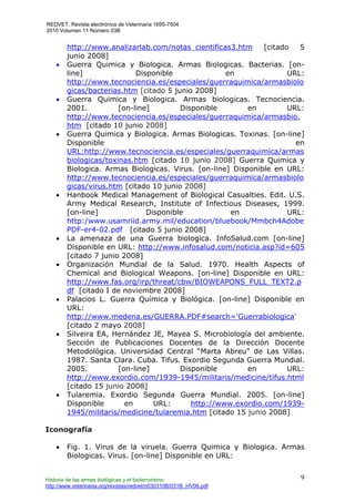 REDVET. Revista electrónica de Veterinaria 1695-7504
2010 Volumen 11 Número 03B
Historia de las armas biológicas y el bioterrorismo
http://www.veterinaria.org/revistas/redvet/n030310B/031B_HV06.pdf
9
http://www.analizarlab.com/notas_cientificas3.htm [citado 5
junio 2008]
• Guerra Quimica y Biologica. Armas Biologicas. Bacterias. [on-
line] Disponible en URL:
http://www.tecnociencia.es/especiales/guerraquimica/armasbiolo
gicas/bacterias.htm [citado 5 junio 2008]
• Guerra Quimica y Biologica. Armas biologicas. Tecnociencia.
2001. [on-line] Disponible en URL:
http://www.tecnociencia.es/especiales/guerraquimica/armasbio.
htm [citado 10 junio 2008]
• Guerra Quimica y Biologica. Armas Biologicas. Toxinas. [on-line]
Disponible en
URL:http://www.tecnociencia.es/especiales/guerraquimica/armas
biologicas/toxinas.htm [citado 10 junio 2008] Guerra Quimica y
Biologica. Armas Biologicas. Virus. [on-line] Disponible en URL:
http://www.tecnociencia.es/especiales/guerraquimica/armasbiolo
gicas/virus.htm [citado 10 junio 2008]
• Hanbook Medical Management of Biological Casualties. Edit. U.S.
Army Medical Research, Institute of Infectious Diseases, 1999.
[on-line] Disponible en URL:
http:/www.usamriid.army.mil/education/bluebook/Mmbch4Adobe
PDF-er4-02.pdf [citado 5 junio 2008]
• La amenaza de una Guerra biologica. InfoSalud.com [on-line]
Disponible en URL: http://www.infosalud.com/noticia.asp?id=605
[citado 7 junio 2008]
• Organización Mundial de la Salud. 1970. Health Aspects of
Chemical and Biological Weapons. [on-line] Disponible en URL:
http://www.fas.org/irp/threat/cbw/BIOWEAPONS_FULL_TEXT2.p
df [citado I de noviembre 2008]
• Palacios L. Guerra Química y Biológica. [on-line] Disponible en
URL:
http://www.medena.es/GUERRA.PDF#search='Guerrabiologica'
[citado 2 mayo 2008]
• Silveira EA, Hernández JE, Mayea S. Microbiología del ambiente.
Sección de Publicaciones Docentes de la Dirección Docente
Metodológica. Universidad Central “Marta Abreu” de Las Villas.
1987. Santa Clara. Cuba. Tifus. Exordio Segunda Guerra Mundial.
2005. [on-line] Disponible en URL:
http://www.exordio.com/1939-1945/militaris/medicine/tifus.html
[citado 15 junio 2008]
• Tularemia. Exordio Segunda Guerra Mundial. 2005. [on-line]
Disponible en URL: http://www.exordio.com/1939-
1945/militaris/medicine/tularemia.htm [citado 15 junio 2008]
Iconografía
• Fig. 1. Virus de la viruela. Guerra Quimica y Biologica. Armas
Biologicas. Virus. [on-line] Disponible en URL:
 