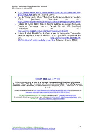 REDVET. Revista electrónica de Veterinaria 1695-7504
2010 Volumen 11 Número 03B
Historia de las armas biológicas y el bioterrorismo
http://www.veterinaria.org/revistas/redvet/n030310B/031B_HV06.pdf
10
• http://www.tecnociencia.es/especiales/guerraquimica/armasbiolo
gicas/virus.htm [citado 10 junio 2008]
• Fig. 2. Vectores del tifus. Tifus. Exordio Segunda Guerra Mundial.
2005. [on-line] Disponible en URL:
http://www.exordio.com/1939-1945/militaris/medicine/tifus.html
• [citado 15 junio 2008] Fig. 3. Forma cutánea de ántrax humano.
Canals A. Carbunco o ántrax. Exopol. Circular 150. [on-line]
Disponible en URL:
http://www.exopol.com/general/circulares/150.html
• [citado 2 abril 2008] Fig. 4. Caso grave de tularemia. Tularemia.
Exordio Segunda Guerra Mundial. 2005. [on-line] Disponible en
URL: http://www.exordio.com/1939-
1945/militaris/medicine/tularemia.htm [citado 15 junio 2008]
REDVET: 2010, Vol. 11 Nº 03B
Trabajo presentado en el IV Taller de la “Sociedad Cubana de Medicina Veterinaria para casos de
Desastres” Filial de Villa Clara dentro de la IV Conferencia Internacional Sobre Desarrollo Agropecuario
Sostenible, AGROCENTRO 2009, 22-24 Abril / Referencia 0310B_HV06_REDVET / Publicado el 15 de Marzo
de 2010.
Este artículo está disponible en http://www.veterinaria.org/revistas/redvet/n030310B.html concretamente en
http://www.veterinaria.org/revistas/redvet/n030310B/0310B_HV06.pdf
REDVET® Revista Electrónica de Veterinaria está editada por Veterinaria Organización®.
Se autoriza la difusión y reenvío siempre que enlace con Veterinaria.org® http://www.veterinaria.org y con
REDVET® - http://www.veterinaria.org/revistas/redvet
 