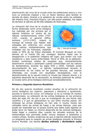 REDVET. Revista electrónica de Veterinaria 1695-7504
2010 Volumen 11 Número 03B
Historia de las armas biológicas y el bioterrorismo
http://www.veterinaria.org/revistas/redvet/n030310B/031B_HV06.pdf
3
diseminación del virus de la viruela entre las poblaciones azteca e inca
tuvo un profundo impacto y fue un factor decisivo para facilitar la
derrota de éstos. Gracias a la epidemia de viruela entre los soldados
del Imperio Inca, Francisco Pizarro, con sólo pocos soldados, fue capaz
de derrotar al ejército de 80 000 soldados de Atahualpa.
La utilización del virus de la viruela de
forma deliberada como arma biológica
fue realizada por vez primera por el
ejército británico en contra de los
nativos norteamericanos entre 1754-
1767, cuando el general Jeffrey
Amherst (1717-1797), ordenó la
entrega de mantas que habían sido
utilizadas por enfermos con viruela
entre nativos norteamericanos que
militaban con los franceses, matando
hasta el 50% de las tribus afectadas. El Coronel Bouquet se hizo
famoso en el Fuerte Pitt por conseguir diezmar hasta casi la
desaparición a la población indígena del lugar, que tenían una nula
resistencia a esta nueva enfermedad. Murió el 95% de la población.
Existen numerosos relatos de europeos que, conscientemente
diseminaron viruela y sarampión cuando comerciaban con los nativos
de Norteamérica, durante los siglos XVII y XVIII. También existe
documentación de que el ejército norteamericano durante el
sometimiento de los indios en las grandes llanuras, usó mantas
infectadas con viruela con resultados devastadores. Con el
descubrimiento de la vacuna contra la viruela por Edward Jenner y el
siguiente desarrollo de la vacunación, la amenaza potencial de utilizar
la viruela como arma biológica disminuyó considerablemente.
Primera y Segunda Guerras Mundiales
De las dos guerras mundiales existen pruebas de la utilización de
armas biológicas por ingleses, japoneses y alemanes e igualmente,
durante la Guerra de Corea; sin embargo ya no se trataba de mantas
contaminadas. La utilización de las armas biológicas en los primeros
años del siglo XX, dio pie a que se investigaran de una forma más
científica y a que se generalizara su uso entre muchos países. Sin
embargo las armas biológicas no han sido ni mucho menos tan
utilizadas como las armas de fuego o las armas blancas, cosa que
puede ser explicable por el escaso control que sobre estos agentes se
podía tener sin haber un mínimo desarrollo de las ciencias biológicas,
hasta llegar a nuestros días, cuando los actuales avances de la
biotecnología han permitido poder incluso empezar a diseñarlos a
nuestro antojo. Existen evidencias de que el ejército alemán desarrolló
un programa para la creación de armas biológicas durante la Primera
Guerra Mundial. Los bacilos Bacillus anthracis y Burkholderia mallei
 