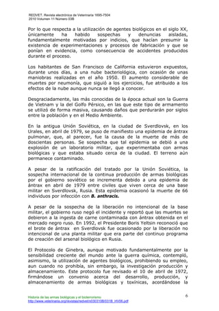 REDVET. Revista electrónica de Veterinaria 1695-7504
2010 Volumen 11 Número 03B
Historia de las armas biológicas y el bioterrorismo
http://www.veterinaria.org/revistas/redvet/n030310B/031B_HV06.pdf
6
Por lo que respecta a la utilización de agentes biológicos en el siglo XX,
únicamente ha habido sospechas y denuncias aisladas,
fundamentalmente motivadas por indicios, que hacían presumir la
existencia de experimentaciones y procesos de fabricación y que se
ponían en evidencia, como consecuencia de accidentes producidos
durante el proceso.
Los habitantes de San Francisco de California estuvieron expuestos,
durante unos días, a una nube bacteriológica, con ocasión de unas
maniobras realizadas en el año 1950. El aumento considerable de
muertes por neumonía, que siguió a los ejercicios, fue atribuido a los
efectos de la nube aunque nunca se llegó a conocer.
Desgraciadamente, las más conocidas de la época actual son la Guerra
de Vietnam y la del Golfo Pérsico, en las que este tipo de armamento
se utilizó de forma masiva, causando daños que perdurarán por siglos
entre la población y en el Medio Ambiente.
En la antigua Unión Soviética, en la ciudad de Sverdlovsk, en los
Urales, en abril de 1979, se puso de manifiesto una epidemia de ántrax
pulmonar, que, al parecer, fue la causa de la muerte de más de
doscientas personas. Se sospecha que tal epidemia se debió a una
explosión de un laboratorio militar, que experimentaba con armas
biológicas y que estaba situado cerca de la ciudad. El terreno aún
permanece contaminado.
A pesar de la ratificación del tratado por la Unión Soviética, la
sospecha internacional de la continua producción de armas biológicas
por el gobierno soviético se incrementa debido a una epidemia de
ántrax en abril de 1979 entre civiles que viven cerca de una base
militar en Sverdlovsk, Rusia. Esta epidemia ocasionó la muerte de 66
individuos por infección con B. anthracis.
A pesar de la sospecha de la liberación no intencional de la base
militar, el gobierno ruso negó el incidente y reportó que las muertes se
debieron a la ingesta de carne contaminada con ántrax obtenida en el
mercado negro ruso. En 1992, el Presidente Boris Yeltsin reconoció que
el brote de ántrax en Sverdlovsk fue ocasionado por la liberación no
intencional de una planta militar que era parte del continuo programa
de creación del arsenal biológico en Rusia.
El Protocolo de Ginebra, aunque motivado fundamentalmente por la
sensibilidad creciente del mundo ante la guerra química, contempló,
asimismo, la utilización de agentes biológicos, prohibiendo su empleo,
aun cuando no prohibía, sin embargo, la investigación producción y
almacenamiento. Este protocolo fue revisado el 10 de abril de 1972,
firmándose un convenio acerca del desarrollo, producción, y
almacenamiento de armas biológicas y toxínicas, acordándose la
 