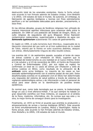 REDVET. Revista electrónica de Veterinaria 1695-7504
2010 Volumen 11 Número 03B
Historia de las armas biológicas y el bioterrorismo
http://www.veterinaria.org/revistas/redvet/n030310B/031B_HV06.pdf
7
destrucción total de los arsenales existentes. Hasta la fecha actual,
este acuerdo lo han firmado además de Estados Unidos, Gran Bretaña
y la URSS, 130 estados de todo el mundo. Se autorizó, sin embargo, la
fabricación de agentes biológicos y toxinas con fines estrictamente
pacíficos y en las cantidades adecuadas para atender, precisamente, a
esos fines.
En las últimas décadas, grupos de fanáticos religiosos han utilizado de
manera intencional agentes infecciosos para ocasionar daño entre la
población. En 1984 en una población del Estado de Oregon, EEUU, un
culto religioso de seguidores del gurú Bhagwan Shree Rajneesh
contaminaron restaurantes, supermercados y depósitos de agua con
Salmonella typhimurium ocasionando 751 casos de gastroenteritis.
En Japón en 1995, el culto terrorista Aum Shinrikyo, responsable de la
liberaci6n intencional del gas sarín en el tren subterráneo de la ciudad
de Tokio, intentó por lo menos en ocho ocasiones distintas, ataques
con ántrax. Afortunadamente ninguno de ellos resultó exitoso.
Los eventos del 11 de septiembre pasado, aunados al brote de casos
de ántrax cutáneo y por inhalación en EEUU, sugieren que la
posibilidad del bioterrorismo es una realidad en el nuevo milenio. Entre
el 4 de octubre y el 23 de noviembre de 2001, el Centro de Prevención
y Control de Enfermedades (CDC, por sus siglas en inglés) ha
confirmado un total de 11 casos de ántrax por inhalación y siete de
ántrax cutáneo en EEUU, como resultado de la utilización de B.
anthracis como arma biológica. La mayoría de los casos se han
asociado epidemiológicamente con el sistema postal de ese país. Estos
desafortunados eventos en la población civil en EEUU han determinado
una respuesta del sistema de salud pública a través de sistemas de
vigilancia epidemiológica activa y de información a todo el personal de
salud para estar alerta en la identificación de posibles brotes
epidémicos.
Es normal que, como toda tecnología que se precie, la biotecnología
tenga un uso a nivel ofensivo-militar. Y es que siempre ha habido un
gran desarrollo científico con fines militares, en especial en el ámbito
de la física, medicina, informática, etc. Es curioso que sea esta y no
otra, la mejor forma de conseguir dinero para la investigación.
Finalmente, en 1972 se firmó el acuerdo que prohibía la producción y
almacenamiento de armas y toxinas biológicas (BTWC). Este acuerdo
se firmó simultáneamente en Londres, Moscú y Washington. Hasta la
fecha actual, este acuerdo lo han firmado además de Estados Unidos,
Gran Bretaña y la URSS, 130 estados de todo el mundo.
 