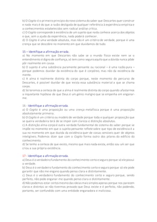b) O Cogito é o primeiro princípio do novo sistema do saber que Descartes quer construir
e nada mais é do que a razão desligada de qualquer referência à experiência empírica e
a conhecimentos estabelecidos sem radical análise crítica.
c) O Cogito corresponde à existência de um sujeito que nada conhece acerca dos objetos
e que, sem a ajuda da experiência, nada poderá conhecer.
d) O Cogito é uma verdade absoluta, mas não é um critério de verdade, porque é uma
crença que se descobre no momento em que duvidamos de tudo.
15 – Identifique a afirmação errada.
a) No momento em que Descartes não sabe se o mundo físico existe nem se o
entendimento é digno de confiança,só temcomo seguroaquilo que a dúvida nunca pôde
pôr realmente em causa.
b) O sujeito é uma substância puramente pensante ou racional – é uma razão pura –
porque podemos duvidar da existência do que é corpóreo, mas não da existência da
mente.
c) A alma é realmente distinta do corpo porque, neste momento do percurso de
Descartes, é possível duvidar de que exista essa substância material a que se chama
corpo.
d) Só teremos a certeza de que a alma é realmente distinta do corpo quando afastarmos
a inquietante hipótese de que Deus é um génio maligno que se empenha em enganar-
me.
16 - Identifique a afirmação errada.
a) O Cogito é uma proposição ou uma crença metafísica porque é uma proposição
absolutamente primeira.
b) O Cogito é um critério ou modelo de verdade porque toda e qualquer proposição que
se queira verdadeira terá de se impor com clareza e distinção absolutas.
c) A distinção alma-corpo é outra verdade fundamental do sistema do saber porque se
impõe no momento em que o sujeito pensante reflete sobre que tipo de existência é a
sua no momento em que duvida da existência quer de coisas sensíveis quer de objetos
inteligíveis. Podemos dizer que com o Cogito forma outro dos pilares do edifício do
conhecimento.
d) Se tenho a certeza de que existo, mesmo que mais nada exista, então sou um ser que
criou a sua própria existência.
17 - Identifique a afirmação errada.
a)Deus é o verdadeirofundamento do conhecimento certo eseguro porque só elepossui
a verdade.
b) Deus é o verdadeiro fundamento do conhecimento certo e seguro porque só ele pode
garantir que não me engano quando penso clara e distintamente.
c) Deus é o verdadeiro fundamento do conhecimento certo e seguro porque, sendo
perfeito, não pode enganar-me quando penso clara e distintamente.
d) Não podemos estar certosmesmo das ideiasmaissimplesapenas porque nos parecem
claras e distintas se não tivermos provado que Deus existe e é perfeito, não podendo,
portanto, ser confundido com uma entidade enganadora e maliciosa.
 
