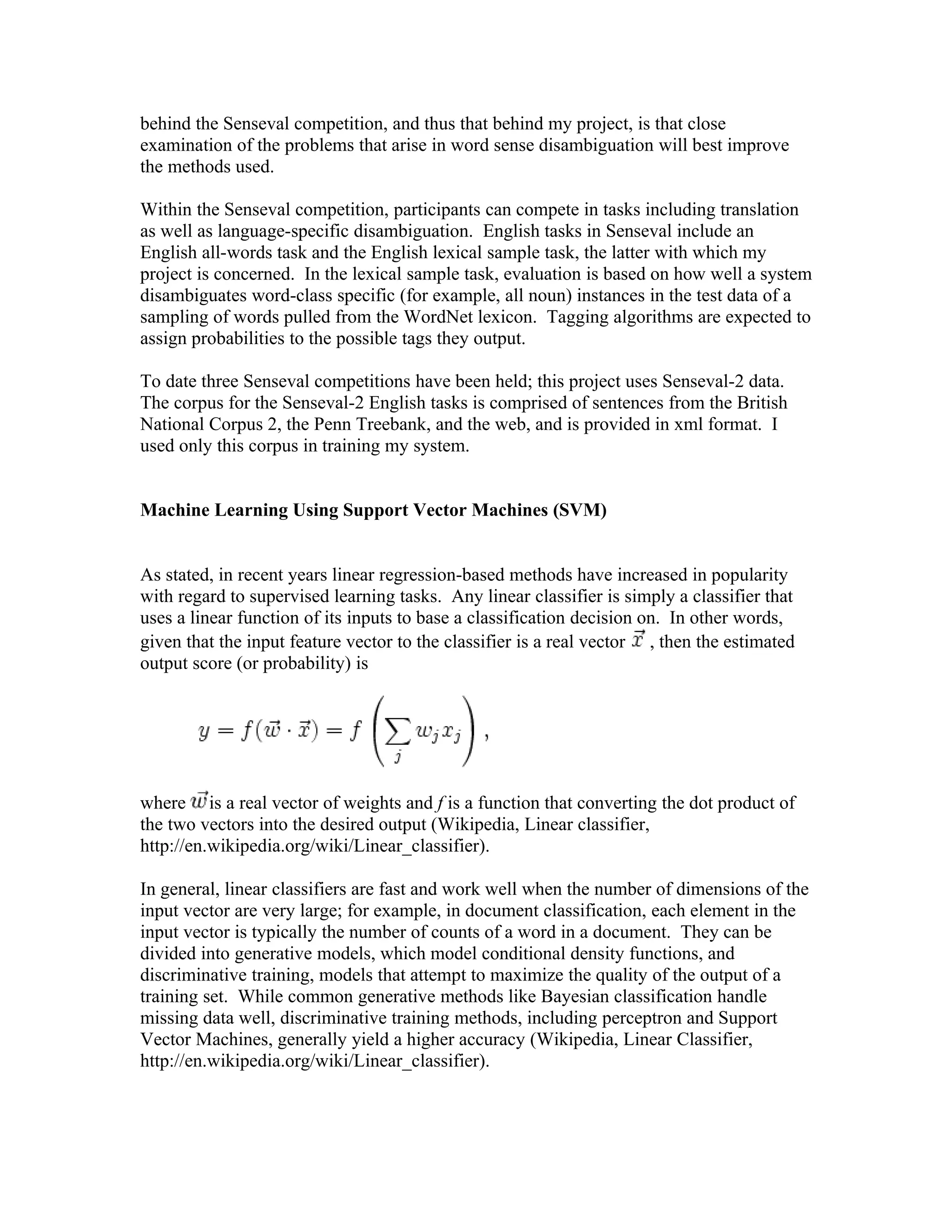behind the Senseval competition, and thus that behind my project, is that close
examination of the problems that arise in word sense disambiguation will best improve
the methods used.

Within the Senseval competition, participants can compete in tasks including translation
as well as language-specific disambiguation. English tasks in Senseval include an
English all-words task and the English lexical sample task, the latter with which my
project is concerned. In the lexical sample task, evaluation is based on how well a system
disambiguates word-class specific (for example, all noun) instances in the test data of a
sampling of words pulled from the WordNet lexicon. Tagging algorithms are expected to
assign probabilities to the possible tags they output.

To date three Senseval competitions have been held; this project uses Senseval-2 data.
The corpus for the Senseval-2 English tasks is comprised of sentences from the British
National Corpus 2, the Penn Treebank, and the web, and is provided in xml format. I
used only this corpus in training my system.


Machine Learning Using Support Vector Machines (SVM)


As stated, in recent years linear regression-based methods have increased in popularity
with regard to supervised learning tasks. Any linear classifier is simply a classifier that
uses a linear function of its inputs to base a classification decision on. In other words,
given that the input feature vector to the classifier is a real vector , then the estimated
output score (or probability) is




where is a real vector of weights and f is a function that converting the dot product of
the two vectors into the desired output (Wikipedia, Linear classifier,
http://en.wikipedia.org/wiki/Linear_classifier).

In general, linear classifiers are fast and work well when the number of dimensions of the
input vector are very large; for example, in document classification, each element in the
input vector is typically the number of counts of a word in a document. They can be
divided into generative models, which model conditional density functions, and
discriminative training, models that attempt to maximize the quality of the output of a
training set. While common generative methods like Bayesian classification handle
missing data well, discriminative training methods, including perceptron and Support
Vector Machines, generally yield a higher accuracy (Wikipedia, Linear Classifier,
http://en.wikipedia.org/wiki/Linear_classifier).
 