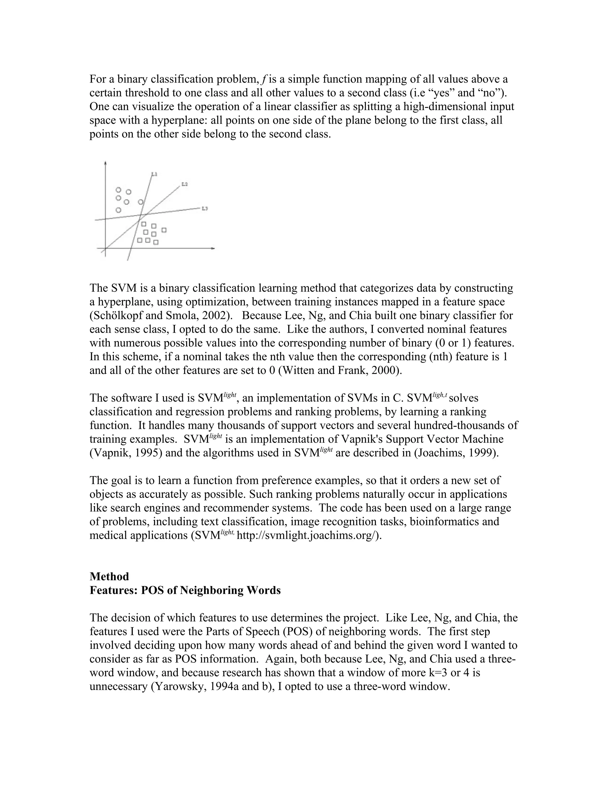 For a binary classification problem, f is a simple function mapping of all values above a
certain threshold to one class and all other values to a second class (i.e “yes” and “no”).
One can visualize the operation of a linear classifier as splitting a high-dimensional input
space with a hyperplane: all points on one side of the plane belong to the first class, all
points on the other side belong to the second class.




The SVM is a binary classification learning method that categorizes data by constructing
a hyperplane, using optimization, between training instances mapped in a feature space
(Schölkopf and Smola, 2002). Because Lee, Ng, and Chia built one binary classifier for
each sense class, I opted to do the same. Like the authors, I converted nominal features
with numerous possible values into the corresponding number of binary (0 or 1) features.
In this scheme, if a nominal takes the nth value then the corresponding (nth) feature is 1
and all of the other features are set to 0 (Witten and Frank, 2000).

The software I used is SVMlight, an implementation of SVMs in C. SVMligh,t solves
classification and regression problems and ranking problems, by learning a ranking
function. It handles many thousands of support vectors and several hundred-thousands of
training examples. SVMlight is an implementation of Vapnik&#x27;s Support Vector Machine
(Vapnik, 1995) and the algorithms used in SVMlight are described in (Joachims, 1999).

The goal is to learn a function from preference examples, so that it orders a new set of
objects as accurately as possible. Such ranking problems naturally occur in applications
like search engines and recommender systems. The code has been used on a large range
of problems, including text classification, image recognition tasks, bioinformatics and
medical applications (SVMlight, http://svmlight.joachims.org/).


Method
Features: POS of Neighboring Words

The decision of which features to use determines the project. Like Lee, Ng, and Chia, the
features I used were the Parts of Speech (POS) of neighboring words. The first step
involved deciding upon how many words ahead of and behind the given word I wanted to
consider as far as POS information. Again, both because Lee, Ng, and Chia used a three-
word window, and because research has shown that a window of more k=3 or 4 is
unnecessary (Yarowsky, 1994a and b), I opted to use a three-word window.
 