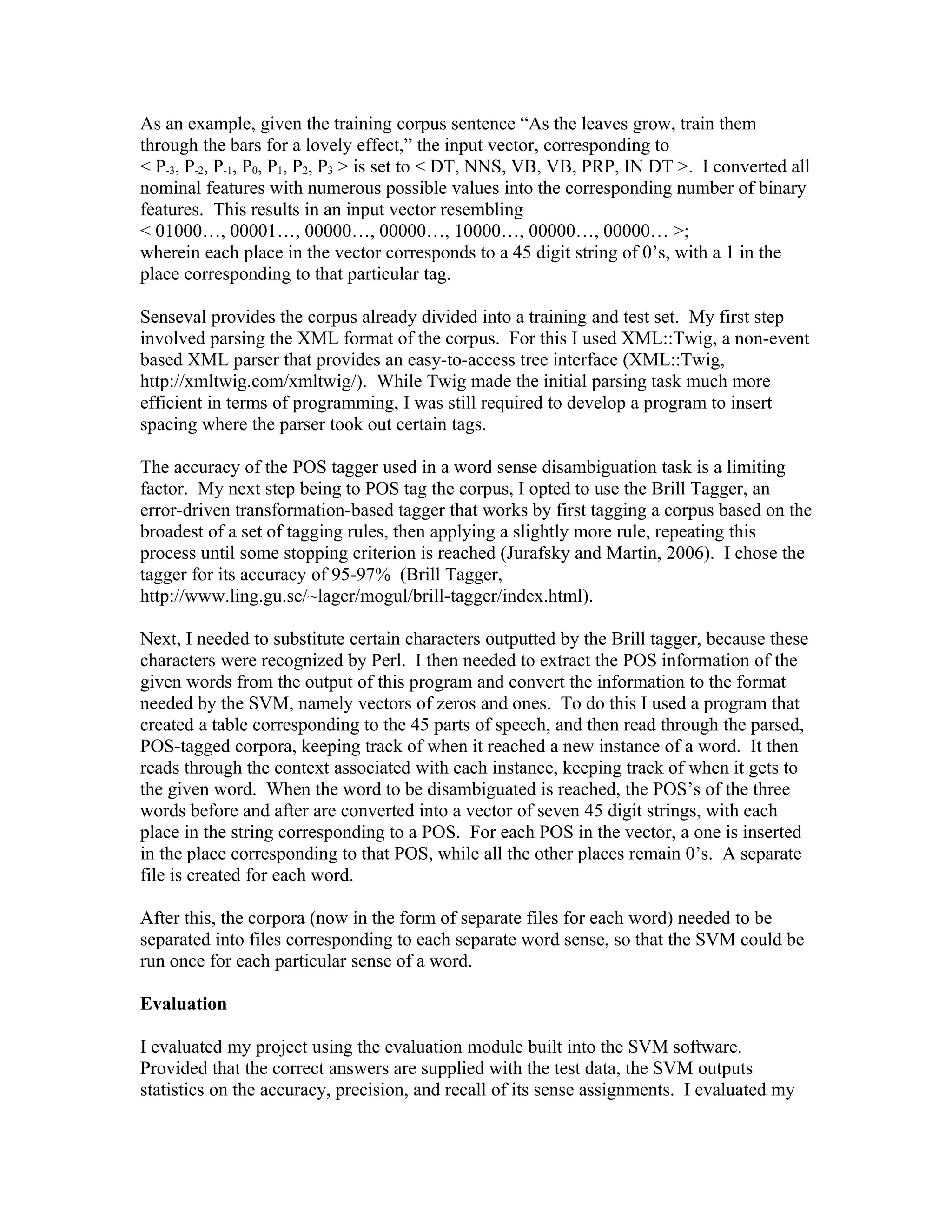 As an example, given the training corpus sentence “As the leaves grow, train them
through the bars for a lovely effect,” the input vector, corresponding to
&lt; P-3, P-2, P-1, P0, P1, P2, P3 &gt; is set to &lt; DT, NNS, VB, VB, PRP, IN DT &gt;. I converted all
nominal features with numerous possible values into the corresponding number of binary
features. This results in an input vector resembling
&lt; 01000…, 00001…, 00000…, 00000…, 10000…, 00000…, 00000… &gt;;
wherein each place in the vector corresponds to a 45 digit string of 0’s, with a 1 in the
place corresponding to that particular tag.

Senseval provides the corpus already divided into a training and test set. My first step
involved parsing the XML format of the corpus. For this I used XML::Twig, a non-event
based XML parser that provides an easy-to-access tree interface (XML::Twig,
http://xmltwig.com/xmltwig/). While Twig made the initial parsing task much more
efficient in terms of programming, I was still required to develop a program to insert
spacing where the parser took out certain tags.

The accuracy of the POS tagger used in a word sense disambiguation task is a limiting
factor. My next step being to POS tag the corpus, I opted to use the Brill Tagger, an
error-driven transformation-based tagger that works by first tagging a corpus based on the
broadest of a set of tagging rules, then applying a slightly more rule, repeating this
process until some stopping criterion is reached (Jurafsky and Martin, 2006). I chose the
tagger for its accuracy of 95-97% (Brill Tagger,
http://www.ling.gu.se/~lager/mogul/brill-tagger/index.html).

Next, I needed to substitute certain characters outputted by the Brill tagger, because these
characters were recognized by Perl. I then needed to extract the POS information of the
given words from the output of this program and convert the information to the format
needed by the SVM, namely vectors of zeros and ones. To do this I used a program that
created a table corresponding to the 45 parts of speech, and then read through the parsed,
POS-tagged corpora, keeping track of when it reached a new instance of a word. It then
reads through the context associated with each instance, keeping track of when it gets to
the given word. When the word to be disambiguated is reached, the POS’s of the three
words before and after are converted into a vector of seven 45 digit strings, with each
place in the string corresponding to a POS. For each POS in the vector, a one is inserted
in the place corresponding to that POS, while all the other places remain 0’s. A separate
file is created for each word.

After this, the corpora (now in the form of separate files for each word) needed to be
separated into files corresponding to each separate word sense, so that the SVM could be
run once for each particular sense of a word.

Evaluation

I evaluated my project using the evaluation module built into the SVM software.
Provided that the correct answers are supplied with the test data, the SVM outputs
statistics on the accuracy, precision, and recall of its sense assignments. I evaluated my
 