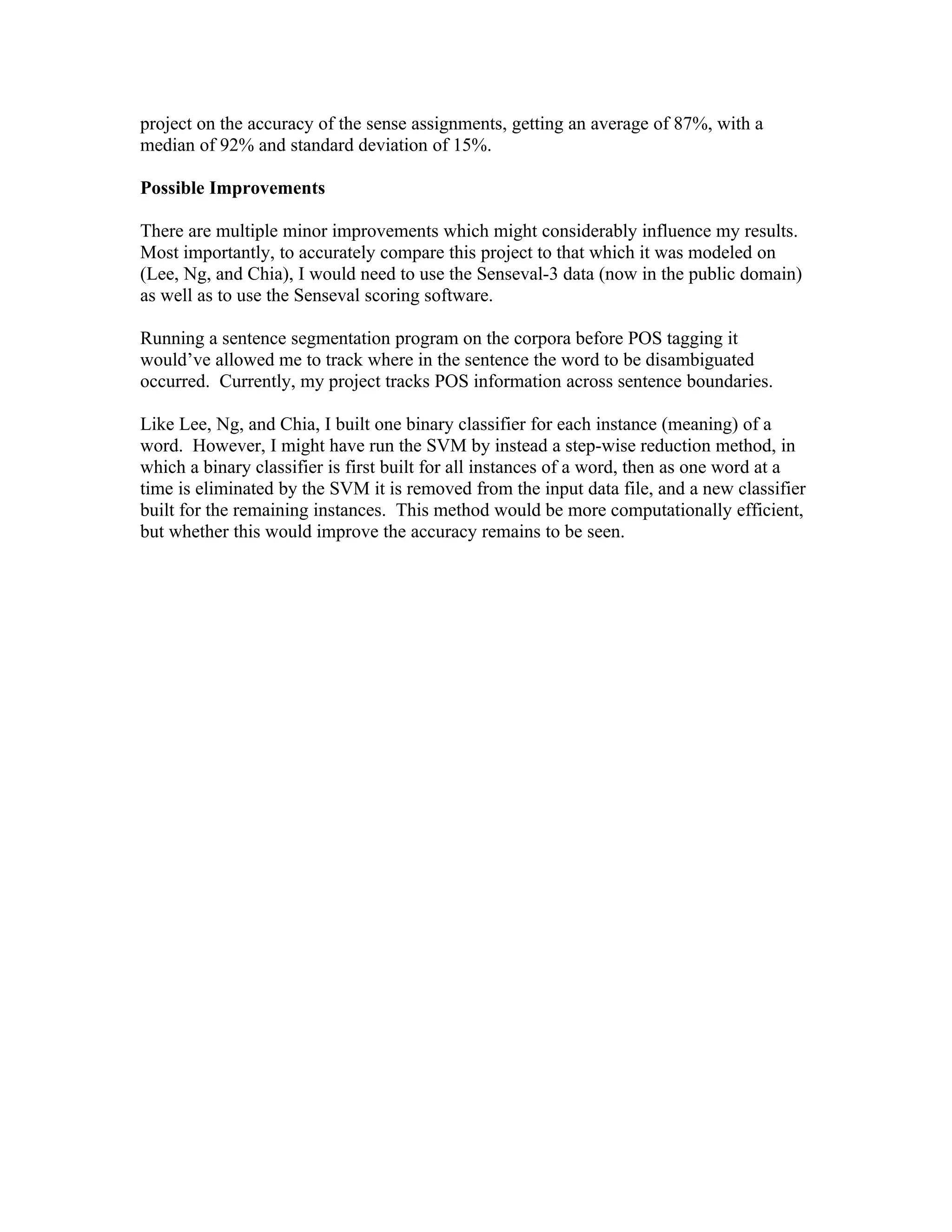 project on the accuracy of the sense assignments, getting an average of 87%, with a
median of 92% and standard deviation of 15%.

Possible Improvements

There are multiple minor improvements which might considerably influence my results.
Most importantly, to accurately compare this project to that which it was modeled on
(Lee, Ng, and Chia), I would need to use the Senseval-3 data (now in the public domain)
as well as to use the Senseval scoring software.

Running a sentence segmentation program on the corpora before POS tagging it
would’ve allowed me to track where in the sentence the word to be disambiguated
occurred. Currently, my project tracks POS information across sentence boundaries.

Like Lee, Ng, and Chia, I built one binary classifier for each instance (meaning) of a
word. However, I might have run the SVM by instead a step-wise reduction method, in
which a binary classifier is first built for all instances of a word, then as one word at a
time is eliminated by the SVM it is removed from the input data file, and a new classifier
built for the remaining instances. This method would be more computationally efficient,
but whether this would improve the accuracy remains to be seen.
 