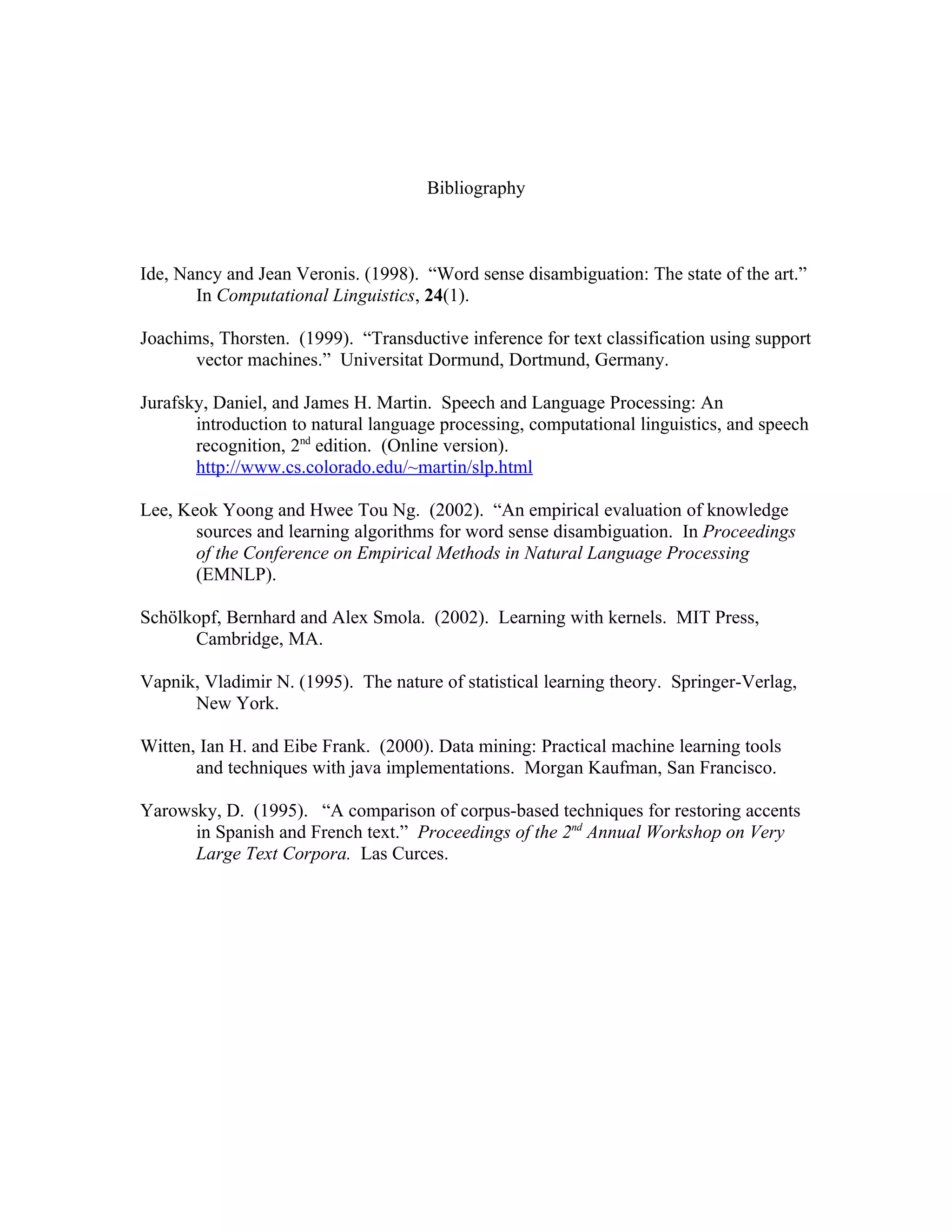 Bibliography



Ide, Nancy and Jean Veronis. (1998). “Word sense disambiguation: The state of the art.”
       In Computational Linguistics, 24(1).

Joachims, Thorsten. (1999). “Transductive inference for text classification using support
       vector machines.” Universitat Dormund, Dortmund, Germany.

Jurafsky, Daniel, and James H. Martin. Speech and Language Processing: An
       introduction to natural language processing, computational linguistics, and speech
       recognition, 2nd edition. (Online version).
       http://www.cs.colorado.edu/~martin/slp.html

Lee, Keok Yoong and Hwee Tou Ng. (2002). “An empirical evaluation of knowledge
       sources and learning algorithms for word sense disambiguation. In Proceedings
       of the Conference on Empirical Methods in Natural Language Processing
       (EMNLP).

Schölkopf, Bernhard and Alex Smola. (2002). Learning with kernels. MIT Press,
      Cambridge, MA.

Vapnik, Vladimir N. (1995). The nature of statistical learning theory. Springer-Verlag,
      New York.

Witten, Ian H. and Eibe Frank. (2000). Data mining: Practical machine learning tools
       and techniques with java implementations. Morgan Kaufman, San Francisco.

Yarowsky, D. (1995). “A comparison of corpus-based techniques for restoring accents
      in Spanish and French text.” Proceedings of the 2nd Annual Workshop on Very
      Large Text Corpora. Las Curces.
 