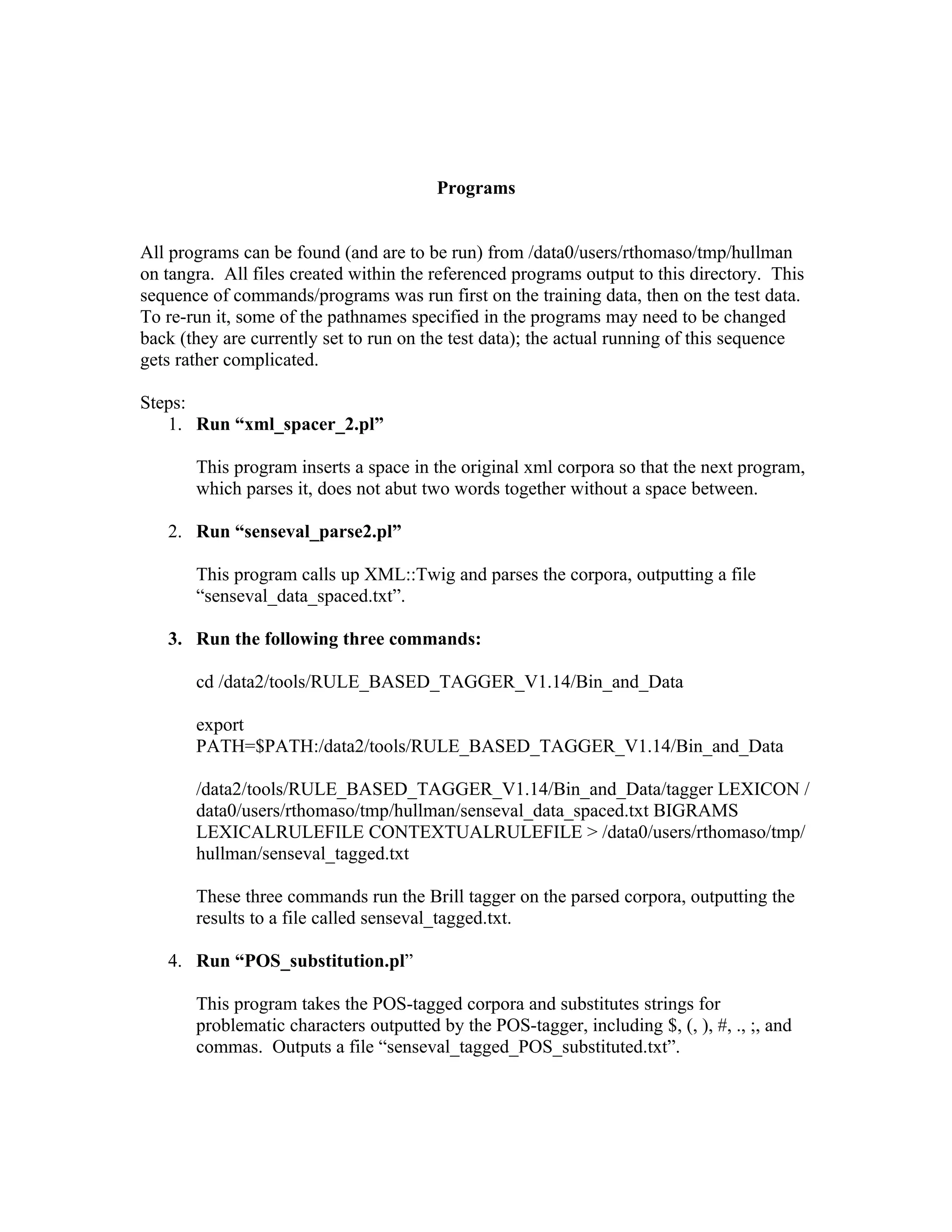 Programs


All programs can be found (and are to be run) from /data0/users/rthomaso/tmp/hullman
on tangra. All files created within the referenced programs output to this directory. This
sequence of commands/programs was run first on the training data, then on the test data.
To re-run it, some of the pathnames specified in the programs may need to be changed
back (they are currently set to run on the test data); the actual running of this sequence
gets rather complicated.

Steps:
   1. Run “xml_spacer_2.pl”

       This program inserts a space in the original xml corpora so that the next program,
       which parses it, does not abut two words together without a space between.

   2. Run “senseval_parse2.pl”

       This program calls up XML::Twig and parses the corpora, outputting a file
       “senseval_data_spaced.txt”.

   3. Run the following three commands:

       cd /data2/tools/RULE_BASED_TAGGER_V1.14/Bin_and_Data

       export
       PATH=$PATH:/data2/tools/RULE_BASED_TAGGER_V1.14/Bin_and_Data

       /data2/tools/RULE_BASED_TAGGER_V1.14/Bin_and_Data/tagger LEXICON /
       data0/users/rthomaso/tmp/hullman/senseval_data_spaced.txt BIGRAMS
       LEXICALRULEFILE CONTEXTUALRULEFILE &gt; /data0/users/rthomaso/tmp/
       hullman/senseval_tagged.txt

       These three commands run the Brill tagger on the parsed corpora, outputting the
       results to a file called senseval_tagged.txt.

   4. Run “POS_substitution.pl”

       This program takes the POS-tagged corpora and substitutes strings for
       problematic characters outputted by the POS-tagger, including $, (, ), #, ., ;, and
       commas. Outputs a file “senseval_tagged_POS_substituted.txt”.
 
