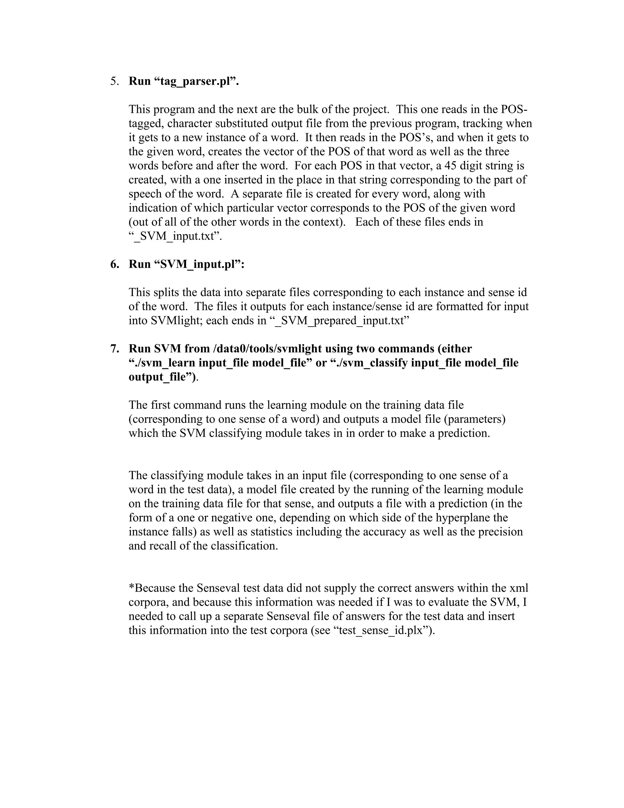 5. Run “tag_parser.pl”.

   This program and the next are the bulk of the project. This one reads in the POS-
   tagged, character substituted output file from the previous program, tracking when
   it gets to a new instance of a word. It then reads in the POS’s, and when it gets to
   the given word, creates the vector of the POS of that word as well as the three
   words before and after the word. For each POS in that vector, a 45 digit string is
   created, with a one inserted in the place in that string corresponding to the part of
   speech of the word. A separate file is created for every word, along with
   indication of which particular vector corresponds to the POS of the given word
   (out of all of the other words in the context). Each of these files ends in
   “_SVM_input.txt”.

6. Run “SVM_input.pl”:

   This splits the data into separate files corresponding to each instance and sense id
   of the word. The files it outputs for each instance/sense id are formatted for input
   into SVMlight; each ends in “_SVM_prepared_input.txt”

7. Run SVM from /data0/tools/svmlight using two commands (either
   “./svm_learn input_file model_file” or “./svm_classify input_file model_file
   output_file”).

   The first command runs the learning module on the training data file
   (corresponding to one sense of a word) and outputs a model file (parameters)
   which the SVM classifying module takes in in order to make a prediction.


   The classifying module takes in an input file (corresponding to one sense of a
   word in the test data), a model file created by the running of the learning module
   on the training data file for that sense, and outputs a file with a prediction (in the
   form of a one or negative one, depending on which side of the hyperplane the
   instance falls) as well as statistics including the accuracy as well as the precision
   and recall of the classification.


   *Because the Senseval test data did not supply the correct answers within the xml
   corpora, and because this information was needed if I was to evaluate the SVM, I
   needed to call up a separate Senseval file of answers for the test data and insert
   this information into the test corpora (see “test_sense_id.plx”).
 