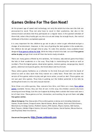 Games Online For The Gen Next!
At this present age of speed and technology, not only the adults but also even the kids are
pressurized to excel. They not only have to excel in their academics, but also in the
extracurricular activities that they participate on a regular basis. In the packed schedule of
these kids, where they hardly get any time to eat and sleep for enough hours, the normal
childhood of the kids is completely ignored.
It is very important for the children to go out to play in order to get refreshed and get a
change of environment. However, in the race of getting the best grades in the academics,
the children do not get enough time to play. To solve this solution, many websites have
designed free games online for kids. With the help of which the kids can avail free games
online to play and get their mind off from the hectic study schedule.
There are many games offered by the websites, for instance, educational game that helps
the kids in their academics in a fun way. They help in memorizing the words as well as
numbers. Then the logical games, observation games, memory games, escape games, board
games, adventure and puzzle games, the listed above and much more.
These online games facilitates as a refresher to the kids that get tired with the loads of
school as well as class work that they receive on a daily basis. These kids can avail the
service of free games online to play and get more active, as well as alert. These games are
not just past time games. They help in getting out the hidden potential in the kids by
working their brains in a fun and unusual manner.
Since these are online games, they consume less time, and there are many free online
games available. Hence, they are free of cost. In this way, the children cannot only learn
amazing and new things, but this can happen by letting them outside the house and save a
lot of their time. These games are fun, interactive, and exciting. So go out there and play
free games online.
About Company: Play thousands of free online games at abroy.com Including Adventure
Games, Puzzle Games, Escape Games, Board Games, Abroy Games, Point and Click Games,
Bike Games, Strategy Games, Platform Games, RPG Games, Physics Games, Skill Games,
Brain Teasers, Hidden Object Games, Sim and Tycoon Games, Social Games, Mouse Games
and Play Daily New Free Games.
Document Designed By: http://www.soibrandz.com
 