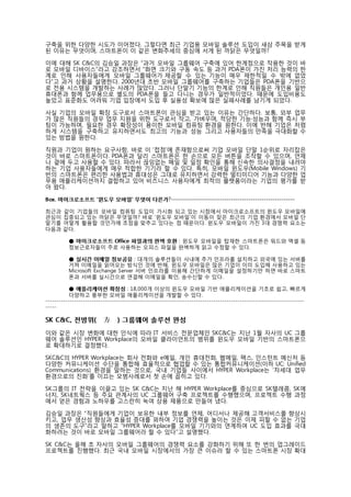 구축을 위한 다양한 시도가 이어졌다. 그렇다면 최근 기업용 모바일 솔루션 도입이 새삼 주목을 받게
된 이유는 무엇이며, 스마트폰이 이 같은 변화추세의 중심에 서게 된 까닭은 무엇일까?  
    
이에 대해 SK C&C의 김승일 과장은 “과거 모바일 그룹웨어 구축에 있어 한계점으로 작용한 것이 바
로 모바일 디바이스”라고 강조하면서 “화면 크기와 구동 속도 등 과거 PDA폰이 가진 처리 능력의 한
계로 인해 사용자들에게 모바일 그룹웨어가 제공할 수 있는 기능이 매우 제한적일 수 밖에 없었
다”고 과거 상황을 설명한다. 2000년대 초반 모바일 그룹웨어를 구축하는 기업들은 PDA폰을 기반으
로 전용 시스템을 개발하는 사례가 많았다. 그러나 단말기 기능의 한계로 인해 직원들은 개인용 일반
휴대폰과 함께 업무용으로 별도의 PDA폰을 들고 다니는 경우가 일반적이었다. 때문에 도입비용도
높았고 표준화도 어려워 기업 입장에서 도입 후 실용성 확보에 많은 실패사례를 남기게 되었다. 
 
사실 기업의 모바일 확장 도구로서 스마트폰이 관심을 받고 있는 이유는 간단하다. 보통, 외부 업무
가 많은 직원들의 경우 업무 지원을 위한 도구로서 작고, 가벼우며, 적당한 기능·성능과 함께 즉시 부
팅이 가능하며, 필요한 경우 확장성이 용이한 모바일 컴퓨팅 환경을 원한다. 이에 반해 기업은 저렴
하게 시스템을 구축하고 유지하면서도 최고의 기능과 성능 그리고 사용자들의 만족을 극대화할 수
있는 방법을 원한다. 
 
직원과 기업이 원하는 요구사항, 바로 이 ‘접점’에 존재함으로써 기업 모바일 단말 1순위로 자리잡은
것이 바로 스마트폰이다. PDA폰과 달리 스마트폰은 한 손으로 모든 버튼을 조작할 수 있으며, 언제
나 곁에 두고 사용할 수 있다. 따라서 끊임없는 메일 및 일정 확인을 통해 신속한 의사결정을 내려야
하는 기업 사용자들에게 매우 적합한 기기라 할 수 있다. 특히, 모바일 윈도우(Mobile Windows) 기
반의 스마트폰은 편리한 사용법과 휴대성은 그대로 유지하면서 강력한 멀티미디어 기능과 다양한 업
무용 애플리케이션까지 결합하고 있어 비즈니스 사용자에게 최적의 플랫폼이라는 기업의 평가를 받
아 왔다.  
 
B ox . 마이크로소프트 ‘윈도우 모바일’ 무엇이 다른가?-------------------------------------------------------- 
 
최근과    같이 기업들의 모바일 컴퓨팅 도입이 가시화 되고 있는 시점에서 마이크로소프트의 윈도우 모바일에
관심이    집중되고 있는 까닭은 무엇일까? 바로 ‘윈도우 모바일’이 이동이 잦은 최근의 기업 환경에서 모바일 단
말기를    어떻게 활용할 것인가에 초점을 맞추고 있다는 점 때문이다. 윈도우 모바일이 가진 3대 경쟁력 요소는
다음과    같다.  
 
          ● 마이크로소프트 Office 파일과의 완벽 호환 : 윈도우 모바일을 탑재한 스마트폰은 워드와 엑셀 등
          정보근로자들이 주로 사용하는 오피스 파일을 완벽하게 읽고 수정할 수 있다.  
 
          ● 실시간 이메일 정보공유 : 대개의 솔루션들이 사내에 추가 인프라를 설치하고 외국에 있는 서버를
          거쳐 이메일을 읽어오는 방식인 것에 반해, 윈도우 모바일은 많은 기업이 이미 도입해 사용하고 있는
          Microsoft Exchange Server 서버 인프라를 이용해 간단하게 이메일을 설정하기만 하면 바로 스마트
          폰과 서버를 실시간으로 연결해 이메일을 확인, 송수신할 수 있다.  
 
           ● 애플리케이션 확장성 : 18,000개 이상의 윈도우 모바일 기반 애플리케이션을 기초로 쉽고, 빠르게
           다양하고 풍부한 모바일 애플리케이션을 개발할 수 있다.  
---------------------------------------------------------------------------------------------------------------------
----- 
 
SK C & C , 전 방 위 ( 全 方 位 ) 그 룹 웨 어 솔 루 션 완 성  
 
이와 같은 시장 변화에 대한 인식에 따라 IT 서비스 전문업체인 SKC&C는 지난 1월 자사의 UC 그룹
웨어 솔루션인 HYPER Workplace의 모바일 클라이언트의 범위를 윈도우 모바일 기반의 스마트폰으
로 확대하기로 결정했다. 
 
SKC&C의 HYPER Workplace는 회사 전화와 e메일, 개인 휴대전화, 웹메일, 팩스, 인스턴트 메신저 등
다양한 커뮤니케이션 수단을 통합해 효율적으로 협업할 수 있는 통합커뮤니케이션(이하 UC: Unified
Communications) 환경을 말하는 것으로, 국내 기업들 사이에서 HYPER Workplace는 ‘차세대 업무
환경으로의 진화’를 이끄는 모범사례로서 첫 손에 꼽히고 있다.   
 
SK그룹의 IT 전략을 이끌고 있는 SK C&C는 지난 해 HYPER Workplace를 중심으로 SK텔레콤, SK에
너지, SK네트웍스 등 주요 관계사의 UC 그룹웨어 구축 프로젝트를 수행했으며, 프로젝트 수행 과정
에서 얻은 경험과 노하우를 고스란히 녹여 상용 제품으로 만들어 냈다.  
 
김승일 과장은 “직원들에게 기업이 보유한 내부 정보를 언제, 어디서나 제공해 고객서비스를 향상시
키고, 업무 생산성 향상과 효율성 증대를 꾀하여 기업 경쟁력을 높이는 것은 이제 피할 수 없는 기업
의 생존의 도구”라고 말하고 “HYPER Workplace를 모바일 기기와의 연계하여 UC 도입 효과를 극대
화하려는 것이 바로 모바일 그룹웨어라 할 수 있다”고 설명했다. 
 
SK C&C는 올해 초 자사의 모바일 그룹웨어의 경쟁력 요소를 강화하기 위해 또 한 번의 업그레이드
프로젝트를 진행했다. 최근 국내 모바일 시장에서의 가장 큰 이슈라 할 수 있는 스마트폰 시장 확대
 