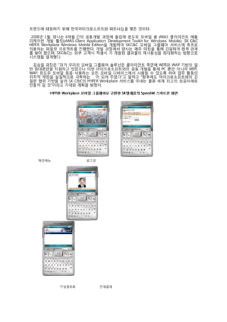 트렌드에 대응하기 위해 한국마이크로소프트와 파트너십을 맺은 것이다.  
    
  2008년 1월, 양사는 4개월 간의 공동개발 과정에 돌입해 윈도우 모바일 용 xMAS 클라이언트 애플
리케이션 개발 툴킷(xMAS Client Application Development Tookit for Windows Mobile), SK C&C
HIPER Workplace Windows Mobile Edition을 개발하여 SKC&C 모바일 그룹웨어 서비스에 최초로
적용하는 파일럿 프로젝트를 진행했다. 개발 과정에서 양사는 매주 미팅을 통해 긴밀하게 협력 관계
를 쌓아 왔으며, SKC&C는 외부 고객사 적용시 기 개발된 결과물의 재사용성을 최대화하는 방향으로
시스템을 설계했다.  
    
   김승일 과장은 “과거 우리의 모바일 그룹웨어 솔루션은 클라이언트 측면에 WIPI와 WAP 기반의 일
반 휴대폰만을 지원하고 있었으나 이번 마이크로소프트와의 공동 개발을 통해 PC 뿐만 아니라 WIPI,
WAP, 윈도우 모바일 등을 사용하는 모든 모바일 디바이스에서 사용할 수 있도록 하여 업무 활동의
위치적 제한을 실질적으로 극복하는 힘이 되어 주었다”고 말하고 “향후에도 마이크로소프트와의 긴
밀한 협력 기반을 살려 SK C&C의 HYPER Workplace 서비스를 국내는 물론 세계 최고의 성공사례로
만들어 갈 것”이라고 기대와 계획을 밝혔다.  
 
          HYPER W or k p la ce 모바일 그룹웨어로 구현한 S K 텔레콤의 S p e e d M 스마트폰 화면  
    




                                                             
      메인메뉴                               로그인    
       




                         




         
             
    
                    구성원조회                     전재결재  
                     
 