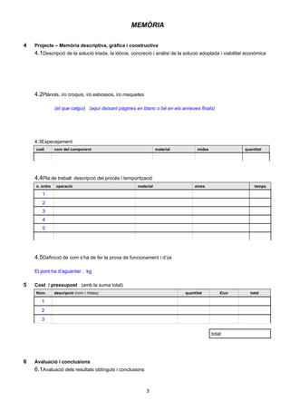 MEMÒRIA

4   Projecte – Memòria descriptiva, gràfica i constructiva
    4.1Descripció de la solució triada, la idònia, concreció i anàlisi de la solució adoptada i viabilitat econòmica




    4.2Plànols, i/o croquis, i/o esbossos, i/o maquetes

               (el que calgui) (aquí deixant pàgines en blanc o bé en els annexes finals)




    4.3Especejament
    codi       nom del component                                 material         mides                  quantitat




    4.4Pla de treball: descripció del procés i temporització
    n. ordre    operació                              material                   eines                        temps

       1
       2
       3
       4
       5




    4.5Definició de com s’ha de fer la prova de funcionament i d’ús

    El pont ha d’aguantar .. kg

5   Cost / pressupost (amb la suma total)
    Núm.       descripció (nom i mides)                                     quantitat         €/un          total

       1
       2
       3

                                                                                          total




6   Avaluació i conclusions
    6.1Avaluació dels resultats obtinguts i conclusions


                                                          3
 