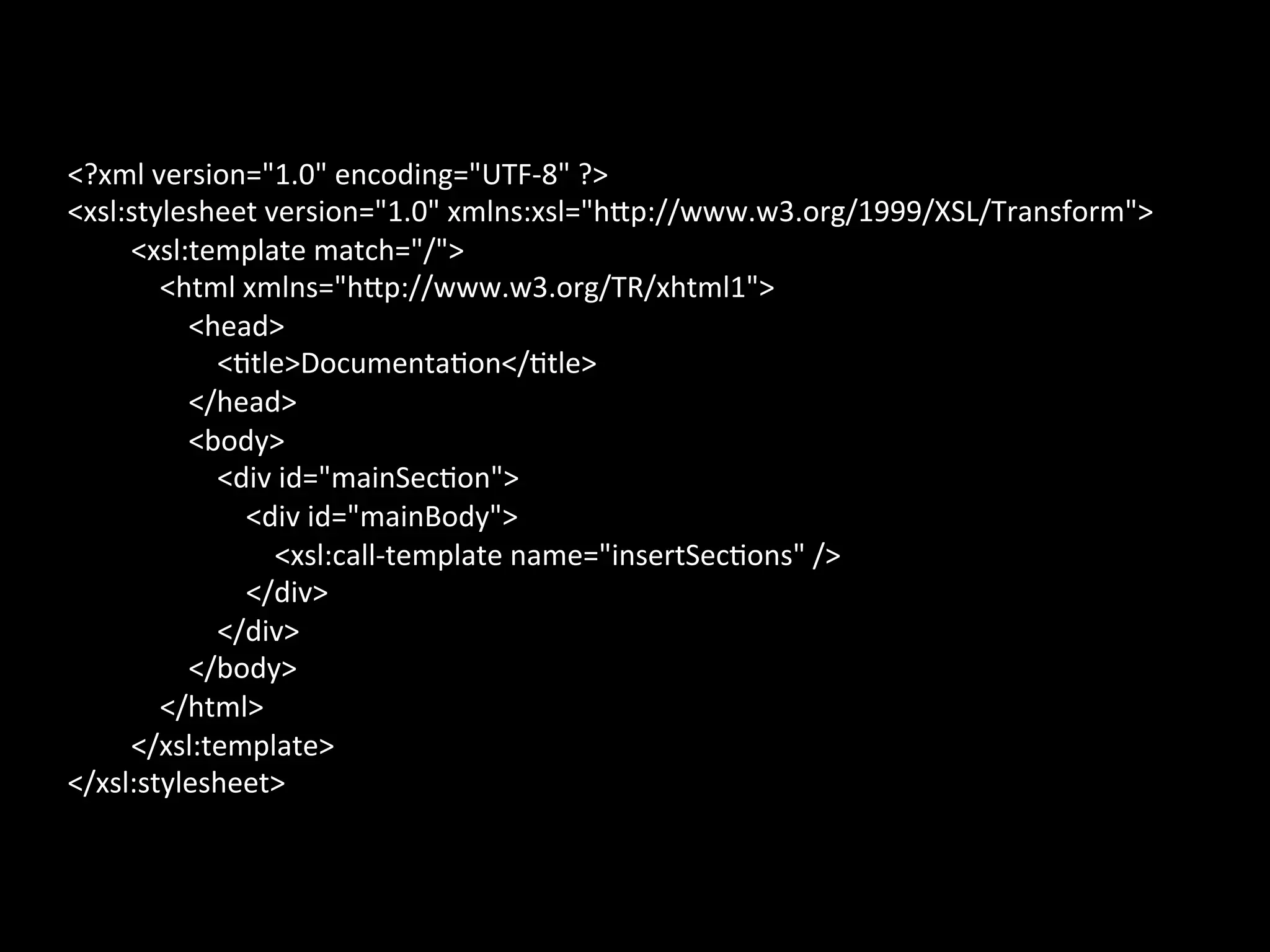 <?xml	
  version="1.0"	
  encoding="UTF-­‐8"	
  ?>	
  
<xsl:stylesheet	
  version="1.0"	
  xmlns:xsl="hbp://www.w3.org/1999/XSL/Transform">	
  
     <xsl:template	
  match="/">	
  
     	
  	
  	
  	
  <html	
  xmlns="hbp://www.w3.org/TR/xhtml1">	
  
     	
  	
  	
  	
  	
  	
  	
  	
  <head>	
  
     	
  	
  	
  	
  	
  	
  	
  	
  	
  	
  	
  	
  <*tle>Documenta*on</*tle>	
  
     	
  	
  	
  	
  	
  	
  	
  	
  </head>	
  
     	
  	
  	
  	
  	
  	
  	
  	
  <body>	
  
     	
  	
  	
  	
  	
  	
  	
  	
  	
  	
  	
  	
  <div	
  id="mainSec*on">	
  
     	
  	
  	
  	
  	
  	
  	
  	
  	
  	
  	
  	
  	
  	
  	
  	
  <div	
  id="mainBody">	
  
     	
  	
  	
  	
  	
  	
  	
  	
  	
  	
  	
  	
  	
  	
  	
  	
  	
  	
  	
  	
  <xsl:call-­‐template	
  name="insertSec*ons"	
  />	
  
     	
  	
  	
  	
  	
  	
  	
  	
  	
  	
  	
  	
  	
  	
  	
  	
  </div>	
  
     	
  	
  	
  	
  	
  	
  	
  	
  	
  	
  	
  	
  </div>	
  
     	
  	
  	
  	
  	
  	
  	
  	
  </body>	
  
     	
  	
  	
  	
  </html>	
  
     </xsl:template>	
  
</xsl:stylesheet>
 