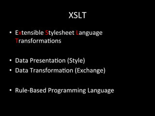 XSLT
•  Extensible	
  Stylesheet	
  Language	
  
   Transforma*ons	
  

•  Data	
  Presenta*on	
  (Style)	
  
•  Data	
  Transforma*on	
  (Exchange)	
  

•  Rule-­‐Based	
  Programming	
  Language	
  
 