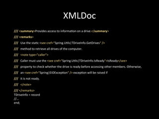 XMLDoc
///	
  <summary>Provides	
  access	
  to	
  informa*on	
  on	
  a	
  drive.</summary>	
  
///	
  <remarks>	
  
///	
  	
  	
  Use	
  the	
  sta*c	
  <see	
  cref=“Spring.U*ls|TDriveInfo.GetDrives“	
  />	
  
///	
  	
  	
  method	
  to	
  retrieve	
  all	
  drives	
  of	
  the	
  computer.	
  
///	
  	
  	
  <note	
  type="caller">	
  
///	
  	
  	
  Caller	
  must	
  use	
  the	
  <see	
  cref="Spring.U*ls|TDriveInfo.IsReady">IsReady</see>	
  
///	
  	
  	
  property	
  to	
  check	
  whether	
  the	
  drive	
  is	
  ready	
  before	
  accessing	
  other	
  members.	
  Otherwise,	
  
///	
  	
  	
  an	
  <see	
  cref="Spring|EIOExcep*on“	
  />	
  excep*on	
  will	
  be	
  raised	
  if	
  
///	
  	
  	
  it	
  is	
  not	
  ready.	
  
///	
  	
  	
  </note>	
  
///	
  </remarks>	
  
TDriveInfo	
  =	
  record	
  
//…	
  
end;	
  
 
