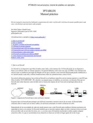 IPTABLES manual practico, tutorial de iptables con ejemplos


                                                 IPTABLES
                                                Manual práctico

En este manual se muestran las habituales arquitecturas de redes con firewall y la forma de montar iptables para cada
caso, con distintas opciones para cada ejemplo.


Por Pello Xabier Altadill Izura
Ingeniero Informático por la UPV−EHU
pello@pello.info

(Actualizaciones y ejemplos en http://www.pello.info )

1. Qué es un firewall
2. Qué es iptables
3. Al grano: creando un firewall con iptables
3.1 Proteger la propia máquina
3.2 Firewall de una LAN con salida a internet
3.3 Firewall de una LAN con salida a internet con DMZ
3.4 Firewall puro y duro entre redes
3.5 Firewall con política por defecto DROP
4. Cómo depurar el funcionamiento del firewall
Enlaces, notas, autor



1. Qué es un firewall

Un firewall es un dispositivo que filtra el tráfico entre redes, como mínimo dos. El firewall puede ser un dispositivo
físico o un software sobre un sistema operativo. En general debemos verlo como una caja con DOS o mas interfaces de
red en la que se establecen una reglas de filtrado con las que se decide si una conexión determinada puede establecerse o
no. Incluso puede ir más allá y realizar modificaciones sobre las comunicaciones, como el NAT.

Esa sería la definición genérica, hoy en dia un firewall es un hardware especifico con un sistema operativo o una IOS que
filtra el tráfico TCP/UDP/ICMP/../IP y decide si un paquete pasa, se modifica, se convierte o se descarta. Para que un
firewall entre redes funcione como tal debe tener al menos dos tarjetas de red. Esta sería la tipología clásica de un
firewall:




Figura 1: esquema de firewall típico entre red local e internet

Esquema típico de firewall para proteger una red local conectada a internet a través de un router. El firewall debe
colocarse entre el router (con un único cable) y la red local (conectado al switch o al hub de la LAN)

Dependiendo de las necesidades de cada red, puede ponerse uno o más firewalls para establecer distintos perímetros de
seguridad en torno a un sistema. Es frecuente también que se necesite exponer algún servidor a internet (como es el caso
de un servidor web, un servidor de correo, etc..), y en esos casos obviamente en principio se debe aceptar cualquier
conexión a ellos. Lo que se recomienda en esa situación es situar ese servidor en lugar aparte de la red, el que

                                                                                                                        1
 