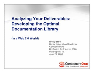 Analyzing Your Deliverables:
Developing th Optimal
D   l i the O ti l
Documentation Library

(in a Web 2.0 World)
                       Nicky Bl i l
                       Ni k Bleiel
                       Senior Information Developer
                       ComponentOne
                       DocTrain Life Sciences 2008
                       Indianapolis, IN
                       June 26, 2008