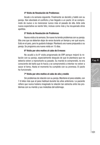 101
Cap. 8
4ª Visita de Resolución de Problemas:
Acude a la semana siguiente. Finalmente se decidió y habló con su
pareja. Han abordado el conflicto y han llegado a un pacto: él se compro-
mete de nuevo a no mencionar nunca más el pasado de ella. Ante esta
nueva expectativa se siente feliz, incluso come más y ha recuperado otros
apetitos.
5ª Visita de Resolución de Problemas
Nueva visita a la semana. De nuevo ha tenido problemas con su pareja.
Ella cree que se deberían dejar de verse durante un tiempo y ver qué ocurre.
Está en el paro, pero le gustaría trabajar. Planteará una nueva propuesta a su
pareja. Se programa una nueva visita en 15 días.
6ª Visita por otro motivo al cabo de 8 meses
No acudió a la 6ª visita programada de ERP porque mejoró la re-
lación con su pareja, especialmente después de que le planteara que no
debería volver a reprocharle su pasado. Su marido lo comprendió, no era
consciente del daño que le hacía y se comprometió a intentar no volver a
sacar el tema. Hasta el momento ha cumplido con su promesa. El pacto
ha funcionado.
7ª Visita por otro motivo al cabo de año y medio
Sin problemas de relación con su pareja. Mantiene el peso estable, con
7-8 kilos más que el peso habitual durante los años anteriores. La paciente
refiere que nunca hubiera imaginado la relación tan estrecha entre los pro-
blemas con su marido y sus molestias del estómago.
 