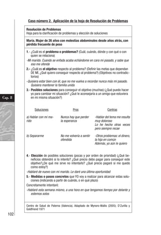 102
Cap. 8
Caso número 2. Aplicación de la hoja de Resolución de Problemas
Resolución de Problemas
Hoja para la clarificación de problemas y elección de soluciones
María. Mujer de 26 años con molestias abdominales desde años atrás, con
pérdida frecuente de peso
1.- ¿Cuál es el problema o problemas? (Cuál, cuándo, dónde y con qué o con
quien se relaciona)
-Mi marido. Cuando se enfada acaba echándome en cara mi pasado, y sabe que
eso me ofende
2.- ¿Cuál es el objetivo respecto al problema? (Definir las metas que dependan
DE MÍ. ¿Qué quiero conseguir respecto al problema?) (Objetivos no contradic-
torios)
-Quisiera estar bien con él, que no me vuelva a recordar nunca más mi pasado.
Quisiera mantener la familia unida
3.- Posibles soluciones para conseguir el objetivo (muchas) (¿Qué puedo hacer
yo para cambiar mi situación? ¿Qué le aconsejaría a un amigo que estuviera
en mi misma situación?)
Soluciones Pros Contras
a) Hablar con mi ma-
rido
Nunca hay que perder
la esperanza
-Hablar del tema me resulta
muy doloroso
Lo he hecho otras veces
pero siempre recae
b) Separarme No me volvería a sentir
ofendida
-Otros problemas: el dinero,
la hija en común
Además, yo aún le quiero
4.- Elección de posibles soluciones (pocas y por orden de prioridad) (¿Qué be-
neficios obtendré si lo intento? ¿Qué precio debo pagar para conseguir este
objetivo?¿De qué me sirve no intentarlo? ¿Qué precio pagaré si me quedo
como estoy?)
-Hablaré de nuevo con mi marido. Le daré una última oportunidad
5.- Medidas o pasos concretos que YO voy a realizar para alcanzar estas solu-
ciones (indicando a partir de cuándo, o en qué plazo)
Concretamente intentaré:
-Hablaré esta semana mismo, a una hora en que tengamos tiempo por delante y
estemos solos
Centro de Salud de Paterna (Valencia). Adaptado de Mynors-Wallis (2005); D’Zurilla y
Goldfriend 1971
 