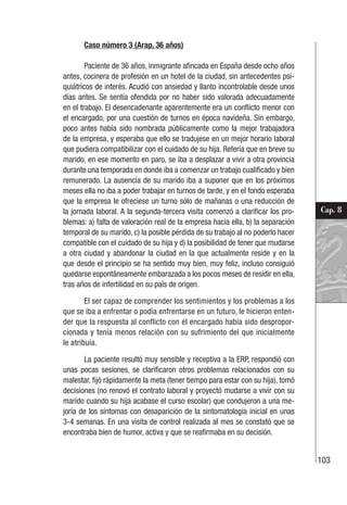 103
Cap. 8
Caso número 3 (Arap, 36 años)
Paciente de 36 años, inmigrante afincada en España desde ocho años
antes, cocinera de profesión en un hotel de la ciudad, sin antecedentes psi-
quiátricos de interés. Acudió con ansiedad y llanto incontrolable desde unos
días antes. Se sentía ofendida por no haber sido valorada adecuadamente
en el trabajo. El desencadenante aparentemente era un conflicto menor con
el encargado, por una cuestión de turnos en época navideña. Sin embargo,
poco antes había sido nombrada públicamente como la mejor trabajadora
de la empresa, y esperaba que ello se tradujese en un mejor horario laboral
que pudiera compatibilizar con el cuidado de su hija. Refería que en breve su
marido, en ese momento en paro, se iba a desplazar a vivir a otra provincia
durante una temporada en donde iba a comenzar un trabajo cualificado y bien
remunerado. La ausencia de su marido iba a suponer que en los próximos
meses ella no iba a poder trabajar en turnos de tarde, y en el fondo esperaba
que la empresa le ofreciese un turno sólo de mañanas o una reducción de
la jornada laboral. A la segunda-tercera visita comenzó a clarificar los pro-
blemas: a) falta de valoración real de la empresa hacia ella, b) la separación
temporal de su marido, c) la posible pérdida de su trabajo al no poderlo hacer
compatible con el cuidado de su hija y d) la posibilidad de tener que mudarse
a otra ciudad y abandonar la ciudad en la que actualmente reside y en la
que desde el principio se ha sentido muy bien, muy feliz, incluso consiguió
quedarse espontáneamente embarazada a los pocos meses de residir en ella,
tras años de infertilidad en su país de origen.
El ser capaz de comprender los sentimientos y los problemas a los
que se iba a enfrentar o podía enfrentarse en un futuro, le hicieron enten-
der que la respuesta al conflicto con el encargado había sido despropor-
cionada y tenía menos relación con su sufrimiento del que inicialmente
le atribuía.
La paciente resultó muy sensible y receptiva a la ERP, respondió con
unas pocas sesiones, se clarificaron otros problemas relacionados con su
malestar, fijó rápidamente la meta (tener tiempo para estar con su hija), tomó
decisiones (no renovó el contrato laboral y proyectó mudarse a vivir con su
marido cuando su hija acabase el curso escolar) que condujeron a una me-
joría de los síntomas con desaparición de la sintomatología inicial en unas
3-4 semanas. En una visita de control realizada al mes se constató que se
encontraba bien de humor, activa y que se reafirmaba en su decisión.
 