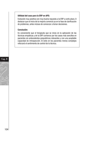 104
Cap. 8
Utilidad del caso para la ERP en APS:
Evolución muy positiva con muy buena repuesta a la ERP a corto plazo. A
destacar que el inicio de la mejoría comenzó ya en la fase de clarificación
de problemas, antes incluso de comenzar a tomar decisiones.
Conclusión:
Es conveniente que el terapeuta que se inicia en la aplicación de las
técnicas empáticas y de la ERP comience por los casos más sencillos en
pacientes sin antecedentes psiquiátricos relevantes y con una aceptable
capacidad de introspección. El éxito en los pacientes menos complejos
reforzará el sentimiento de control de la técnica.
 