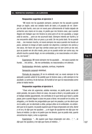 107
Cap. 8
8.3. RESPUESTAS SUGERIDAS A LOS EJERCICIOS
Respuestas sugeridas al ejercicio 3
“Mi novio me ha ayudado siempre, siempre me ha sacado cuando
tengo un bajón, esta vez estaba harto de todo y él pasaba de mí. Siem-
pre he sido fuerte, vivo con mi novio pero últimamente él había dejado de
echarme una mano en la casa, le pedía que me hiciera caso, que cuando
llegara de trabajar que me hiciera la cena pero él no me ayudaba, y luego
está la vecina… pero se me acumuló todo. Siempre intento ser fuerte y si
me encuentro débil, lloro un poco y ya está. Se me junta todo. Ya no puedo
más… me marean mucho, mi novio siempre me saca cuando me hundo un
poco, siempre lo tengo al lado cuando me deprimo y siempre me anima y
me saca, me hace ver que hay ciertas cosas que no son como yo las veo,
que se puede ver de otro modo, pero yo no puedo evitar ser como soy, me
afecté mucho cuando llegó, no me contestaba, y no reaccionaba a mi silen-
cio, me hundí,”.
Experiencia: Mi novio siempre me ha ayudado … me saca cuando me
hundo… me anima… No me contestaba, no reaccionaba a mi silencio.
Sentimientos: afectada, agotada, confusa, impotente
Sensación corporal: debilidad,
Fórmula de resumen: Si no le entiendo mal, su novio siempre le ha
apoyado cuando usted le ha pedido que le hiciera caso, y ello siempre le ha
ayudado. Le anima y le da fuerzas. Se hundió al ver que no reaccionaba como
antes lo había hecho.
Respuestas sugeridas al ejercicio 4.
“Pues vine de urgencias, estaba nerviosa, no podía parar, no podía
estar parada, me puse a llorar en casa, me puse a llorar y no podía parar, en
el trabajo estaba aguantando, me centraba en lo que tenía que hacer y podía
pasar, pero cuando llegué a casa me puse a llorar, me acosté en la cama, me
ahogaba, y mi familia me preguntaba que qué me pasaba y yo les decía que
no lo sabía, por no decírselo a ellos, porque ellos no lo entienden, no entien-
den que no lo supere, no puedo superar que él haya empezado con otra, llamé
a mi ex y le dije que me ayudara …y en lugar de ayudarme me dijo que me
fuera al médico. Le dije a mi padre que me llevara, que no podía más, quería
encontrarme mejor y vine a urgencias.
Experiencia: “…No supero que haya empezado con otra…”, “…le
dije que me ayudara y me dijo que fuera al médico…”
 