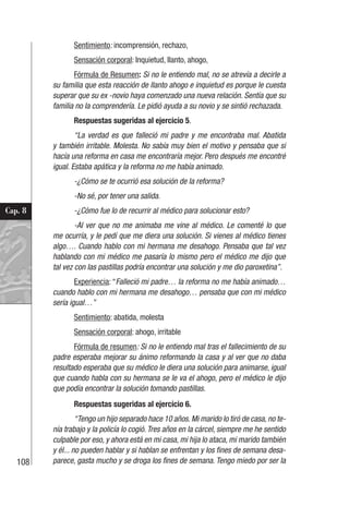 108
Cap. 8
Sentimiento: incomprensión, rechazo,
Sensación corporal: Inquietud, llanto, ahogo,
Fórmula de Resumen: Si no le entiendo mal, no se atrevía a decirle a
su familia que esta reacción de llanto ahogo e inquietud es porque le cuesta
superar que su ex -novio haya comenzado una nueva relación. Sentía que su
familia no la comprendería. Le pidió ayuda a su novio y se sintió rechazada.
Respuestas sugeridas al ejercicio 5.
“La verdad es que falleció mi padre y me encontraba mal. Abatida
y también irritable. Molesta. No sabía muy bien el motivo y pensaba que si
hacía una reforma en casa me encontraría mejor. Pero después me encontré
igual. Estaba apática y la reforma no me había animado.
-¿Cómo se te ocurrió esa solución de la reforma?
-No sé, por tener una salida.
-¿Cómo fue lo de recurrir al médico para solucionar esto?
-Al ver que no me animaba me vine al médico. Le comenté lo que
me ocurría, y le pedí que me diera una solución. Si vienes al médico tienes
algo…. Cuando hablo con mi hermana me desahogo. Pensaba que tal vez
hablando con mi médico me pasaría lo mismo pero el médico me dijo que
tal vez con las pastillas podría encontrar una solución y me dio paroxetina”.
Experiencia: “Falleció mi padre… la reforma no me había animado…
cuando hablo con mi hermana me desahogo… pensaba que con mi médico
sería igual…”
Sentimiento: abatida, molesta
Sensación corporal: ahogo, irritable
Fórmula de resumen: Si no le entiendo mal tras el fallecimiento de su
padre esperaba mejorar su ánimo reformando la casa y al ver que no daba
resultado esperaba que su médico le diera una solución para animarse, igual
que cuando habla con su hermana se le va el ahogo, pero el médico le dijo
que podía encontrar la solución tomando pastillas.
Respuestas sugeridas al ejercicio 6.
“Tengo un hijo separado hace 10 años. Mi marido lo tiró de casa, no te-
nía trabajo y la policía lo cogió. Tres años en la cárcel, siempre me he sentido
culpable por eso, y ahora está en mi casa, mi hija lo ataca, mi marido también
y él... no pueden hablar y si hablan se enfrentan y los fines de semana desa-
parece, gasta mucho y se droga los fines de semana. Tengo miedo por ser la
 