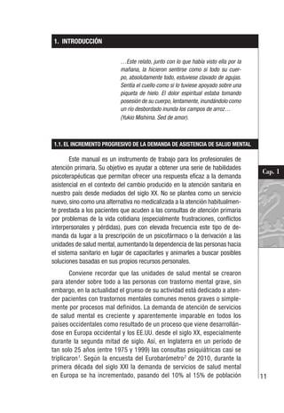 11
Cap. 1
1. INTRODUCCIÓN
…Este relato, junto con lo que había visto ella por la
mañana, la hicieron sentirse como si todo su cuer-
po, absolutamente todo, estuviese clavado de agujas.
Sentía el cuello como si lo tuviese apoyado sobre una
piqueta de hielo. El dolor espiritual estaba tomando
posesión de su cuerpo, lentamente, inundándolo como
un río desbordado inunda los campos de arroz…
(Yukio Mishima. Sed de amor).
1.1. EL INCREMENTO PROGRESIVO DE LA DEMANDA DE ASISTENCIA DE SALUD MENTAL
Este manual es un instrumento de trabajo para los profesionales de
atención primaria. Su objetivo es ayudar a obtener una serie de habilidades
psicoterapéuticas que permitan ofrecer una respuesta eficaz a la demanda
asistencial en el contexto del cambio producido en la atención sanitaria en
nuestro país desde mediados del siglo XX. No se plantea como un servicio
nuevo, sino como una alternativa no medicalizada a la atención habitualmen-
te prestada a los pacientes que acuden a las consultas de atención primaria
por problemas de la vida cotidiana (especialmente frustraciones, conflictos
interpersonales y pérdidas), pues con elevada frecuencia este tipo de de-
manda da lugar a la prescripción de un psicofármaco o la derivación a las
unidades de salud mental, aumentando la dependencia de las personas hacia
el sistema sanitario en lugar de capacitarles y animarles a buscar posibles
soluciones basadas en sus propios recursos personales.
Conviene recordar que las unidades de salud mental se crearon
para atender sobre todo a las personas con trastorno mental grave, sin
embargo, en la actualidad el grueso de su actividad está dedicado a aten-
der pacientes con trastornos mentales comunes menos graves o simple-
mente por procesos mal definidos. La demanda de atención de servicios
de salud mental es creciente y aparentemente imparable en todos los
países occidentales como resultado de un proceso que viene desarrollán-
dose en Europa occidental y los EE.UU. desde el siglo XX, especialmente
durante la segunda mitad de siglo. Así, en Inglaterra en un período de
tan solo 25 años (entre 1975 y 1999) las consultas psiquiátricas casi se
triplicaron1
. Según la encuesta del Eurobarómetro2
de 2010, durante la
primera década del siglo XXI la demanda de servicios de salud mental
en Europa se ha incrementado, pasando del 10% al 15% de población
 