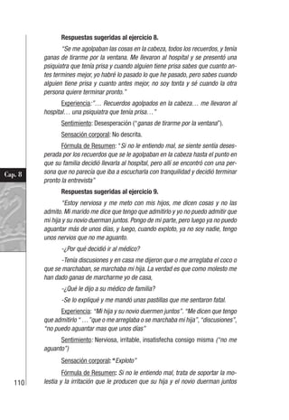110
Cap. 8
Respuestas sugeridas al ejercicio 8.
“Se me agolpaban las cosas en la cabeza, todos los recuerdos, y tenía
ganas de tirarme por la ventana. Me llevaron al hospital y se presentó una
psiquiatra que tenía prisa y cuando alguien tiene prisa sabes que cuanto an-
tes termines mejor, yo habré lo pasado lo que he pasado, pero sabes cuando
alguien tiene prisa y cuanto antes mejor, no soy tonta y sé cuando la otra
persona quiere terminar pronto.”
Experiencia:”… Recuerdos agolpados en la cabeza… me llevaron al
hospital… una psiquiatra que tenía prisa…”
Sentimiento: Desesperación (“ganas de tirarme por la ventana”).
Sensación corporal: No descrita.
Fórmula de Resumen: “Si no le entiendo mal, se siente sentía deses-
perada por los recuerdos que se le agolpaban en la cabeza hasta el punto en
que su familia decidió llevarla al hospital, pero allí se encontró con una per-
sona que no parecía que iba a escucharla con tranquilidad y decidió terminar
pronto la entrevista”
Respuestas sugeridas al ejercicio 9.
“Estoy nerviosa y me meto con mis hijos, me dicen cosas y no las
admito. Mi marido me dice que tengo que admitirlo y yo no puedo admitir que
mi hija y su novio duerman juntos. Pongo de mi parte, pero luego ya no puedo
aguantar más de unos días, y luego, cuando exploto, ya no soy nadie, tengo
unos nervios que no me aguanto.
-¿Por qué decidió ir al médico?
-Tenía discusiones y en casa me dijeron que o me arreglaba el coco o
que se marchaban, se marchaba mi hija. La verdad es que como molesto me
han dado ganas de marcharme yo de casa,
-¿Qué le dijo a su médico de familia?
-Se lo expliqué y me mandó unas pastillas que me sentaron fatal.
Experiencia: “Mi hija y su novio duermen juntos”.“Me dicen que tengo
que admitirlo “ …”que o me arreglaba o se marchaba mi hija”,“discusiones”,
“no puedo aguantar mas que unos días”
Sentimiento: Nerviosa, irritable, insatisfecha consigo misma (“no me
aguanto”)
Sensación corporal: “Exploto”
Fórmula de Resumen: Si no le entiendo mal, trata de soportar la mo-
lestia y la irritación que le producen que su hija y el novio duerman juntos
 