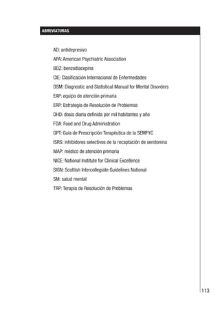 113
ABREVIATURAS
AD: antidepresivo
APA: American Psychiatric Association
BDZ: benzodiacepina
CIE: Clasificación Internacional de Enfermedades
DSM: Diagnostic and Statistical Manual for Mental Disorders
EAP: equipo de atención primaria
ERP: Estrategia de Resolución de Problemas
DHD: dosis diaria definida por mil habitantes y año
FDA: Food and Drug Administration
GPT: Guía de Prescripción Terapéutica de la SEMFYC
ISRS: inhibidores selectivos de la recaptación de serotonina
MAP: médico de atención primaria
NICE: National Institute for Clinical Excellence
SIGN: Scottish Intercollegiate Guidelines National
SM: salud mental
TRP: Terapia de Resolución de Problemas
 