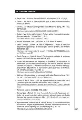 115
BIBLIOGRAFÍA RECOMENDADA
– Berger, John. Un hombre afortunado. Madrid: Edit Alfaguara; 2008. 192 págs.
– Casell EJ. The Nature of Suffering and the Goals of Medicine. Oxford University
Press 2004. Oxford.
– Casell EJ. The Nature of Suffering and the Goals of Medicine. N Engl J Med 1982;
307:758-760.
http://www.nejm.org/doi/pdf/10.1056/NEJM198209163071224
– Cuijpers P, van Straten A,Warmerdam L. Problem solving therapies for depression:
A meta-analysis. Eur Psychiatry 2007;22:9-15.
http://www.ncbi.nlm.nih.gov/pubmed/17194572
– Epicteto. Enquiridion. José J. de Olañeta, ed. 2007. Palma de Mallorca.
– García-Campayo J, Claraco LM, Tazón P, Aseguinolaza L. Terapia de resolución
de problemas: psicoterapia de elección para atención primaria. Aten Primaria
1999;24:595-601.
http://www.elsevier.es/revistas/ctl_servlet?_f=7064&ip=79.144.35.224&articulo
id=13429&revistaid=27
– García-Campayo J, Hidalgo I, Orozco F. Psicoterapia de resolución de problemas
en atención primaria. Barcelona: Ars Médica; 2006.
– Huibers MJH, Beurskers AJHM, Bleijenberg G, Schayck CP. Efectividad de las in-
tervenciones psicosociales administradas por los médicos generales (Revisión
Cochrane traducida) En: La Biblioteca Cochrane Plus, 2008, Número 2. Oxford Up-
date Software Ltd. (Traducida de The Cochrane Library. 2007 Issue 3. Chichester.
UK: John Wiley&Sons Ltd.) Disponible en:
http://www.samfyc.es/pdf/GdTSaludMental/20099.pdf
– Illich Iván. Némesis médica. La expropiación de la salud. Barcelona: Barral Edito-
res; 1975. http://www.ivanillich.org.mx/Principal.htm
– Loyssa JR, Ruiz R, García J. ¿Por qué algunos médicos se vuelven poco éticos
(¿malvados?) con sus pacientes. Aten Primaria 2009;41:646-649.
http://www.jano.es/revistas/ctl_servlet?_f=7216&articuloid=13142442&revista
id=27
– Montaigne. Ensayos. Cátedra Ed. 2005. Madrid
– Mynors-Wallis L M, Gath DH, Lloyd-Thomas AR, Tomlinson D. Randomised con-
trolled trial comparing problem solving treatment with amitriptyline and placebo
for major depression in primary care. BMJ 1995;310:441-445. http://www.bmj.
com/cgi/content/full/310/6977/441
– MynorsWallis LM, Davies I, Gray A, Gath DH, Barbour F. Randomised controlled
trial and cost analysis of problemsolving treatment for emotional disorders by
community nurses in primary care. Br J Psychiatry1997;170:1139.
http://bjp.rcpsych.org/cgi/content/abstract/170/2/113
 