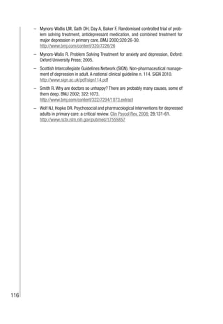 116
– Mynors-Wallis LM, Gath DH, Day A, Baker F. Randomised controlled trial of prob-
lem solving treatment, antidepressant medication, and combined treatment for
major depression in primary care. BMJ 2000;320:26-30.
http://www.bmj.com/content/320/7226/26
– Mynors-Walis R. Problem Solving Treatment for anxiety and depression, Oxford:
Oxford University Press; 2005.
– Scottish Intercollegiate Guidelines Network (SIGN). Non-pharmaceutical manage-
ment of depression in adult. A national clinical guideline n. 114. SIGN 2010.
http://www.sign.ac.uk/pdf/sign114.pdf
– Smith R. Why are doctors so unhappy? There are probably many causes, some of
them deep. BMJ 2002; 322:1073.
http://www.bmj.com/content/322/7294/1073.extract
– Wolf NJ,Hopko DR.Psychosocial and pharmacological interventions for depressed
adults in primary care: a critical review. Clin Psycol Rev. 2008; 28:131-61.
http://www.ncbi.nlm.nih.gov/pubmed/17555857
 